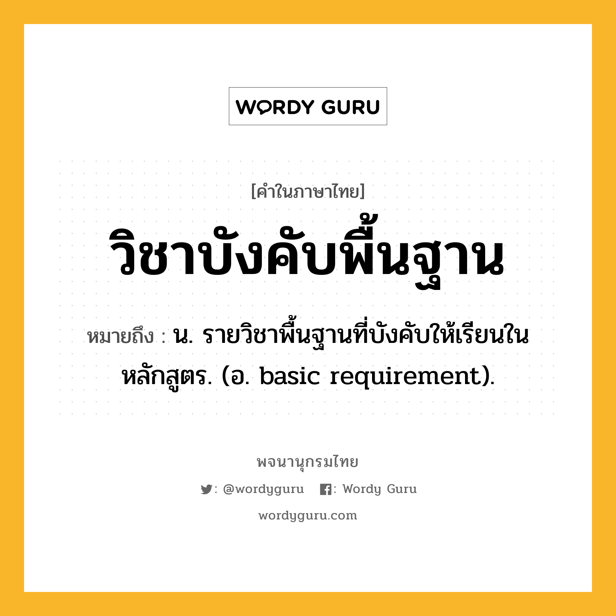 วิชาบังคับพื้นฐาน ความหมาย หมายถึงอะไร?, คำในภาษาไทย วิชาบังคับพื้นฐาน หมายถึง น. รายวิชาพื้นฐานที่บังคับให้เรียนในหลักสูตร. (อ. basic requirement).