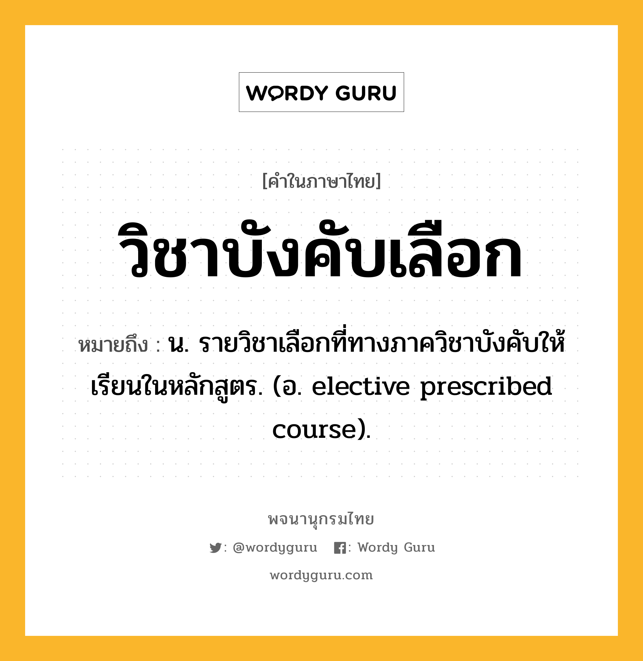 วิชาบังคับเลือก หมายถึงอะไร?, คำในภาษาไทย วิชาบังคับเลือก หมายถึง น. รายวิชาเลือกที่ทางภาควิชาบังคับให้เรียนในหลักสูตร. (อ. elective prescribed course).