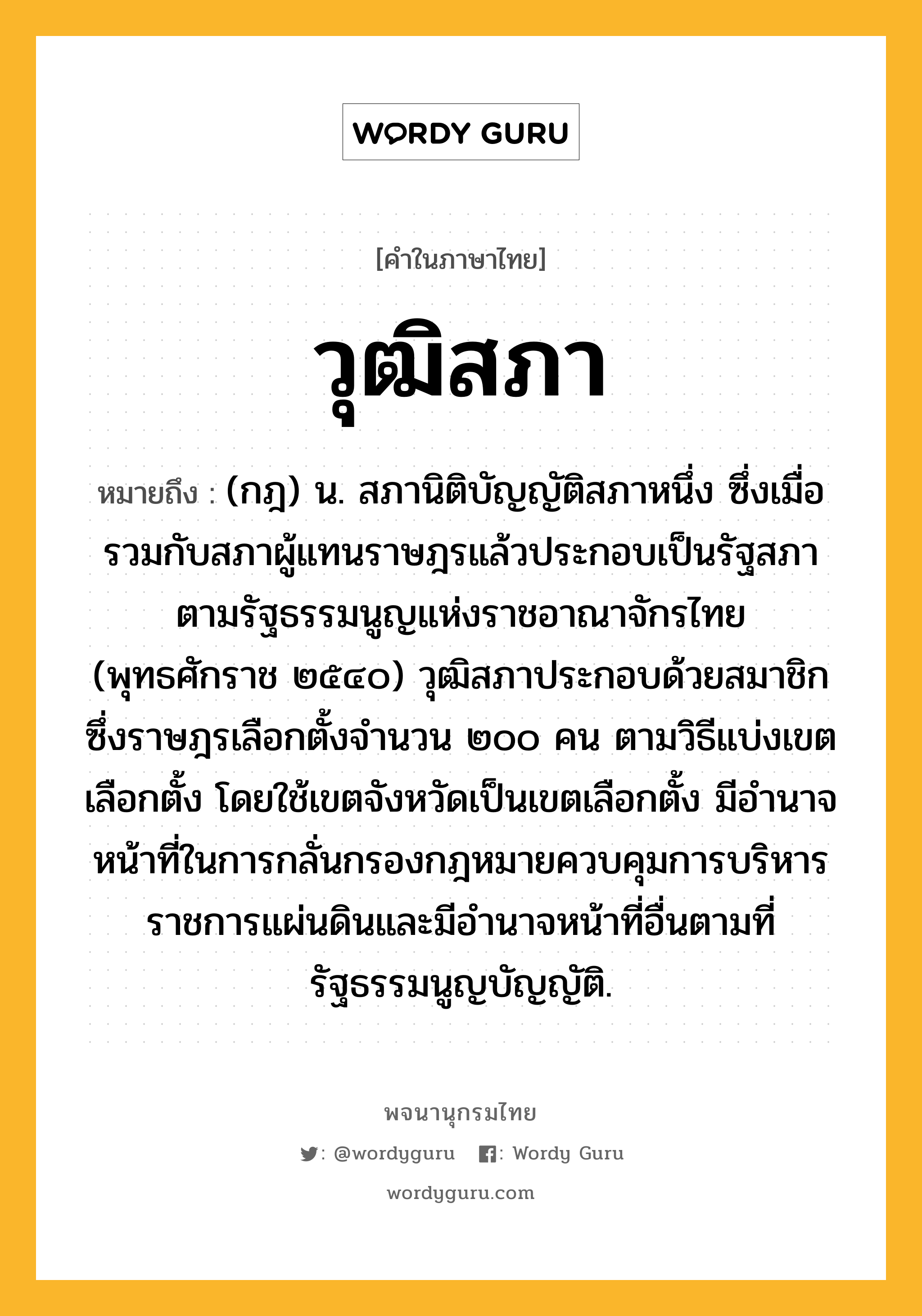 วุฒิสภา ความหมาย หมายถึงอะไร?, คำในภาษาไทย วุฒิสภา หมายถึง (กฎ) น. สภานิติบัญญัติสภาหนึ่ง ซึ่งเมื่อรวมกับสภาผู้แทนราษฎรแล้วประกอบเป็นรัฐสภา ตามรัฐธรรมนูญแห่งราชอาณาจักรไทย (พุทธศักราช ๒๕๔๐) วุฒิสภาประกอบด้วยสมาชิกซึ่งราษฎรเลือกตั้งจำนวน ๒๐๐ คน ตามวิธีแบ่งเขตเลือกตั้ง โดยใช้เขตจังหวัดเป็นเขตเลือกตั้ง มีอำนาจหน้าที่ในการกลั่นกรองกฎหมายควบคุมการบริหารราชการแผ่นดินและมีอำนาจหน้าที่อื่นตามที่รัฐธรรมนูญบัญญัติ.