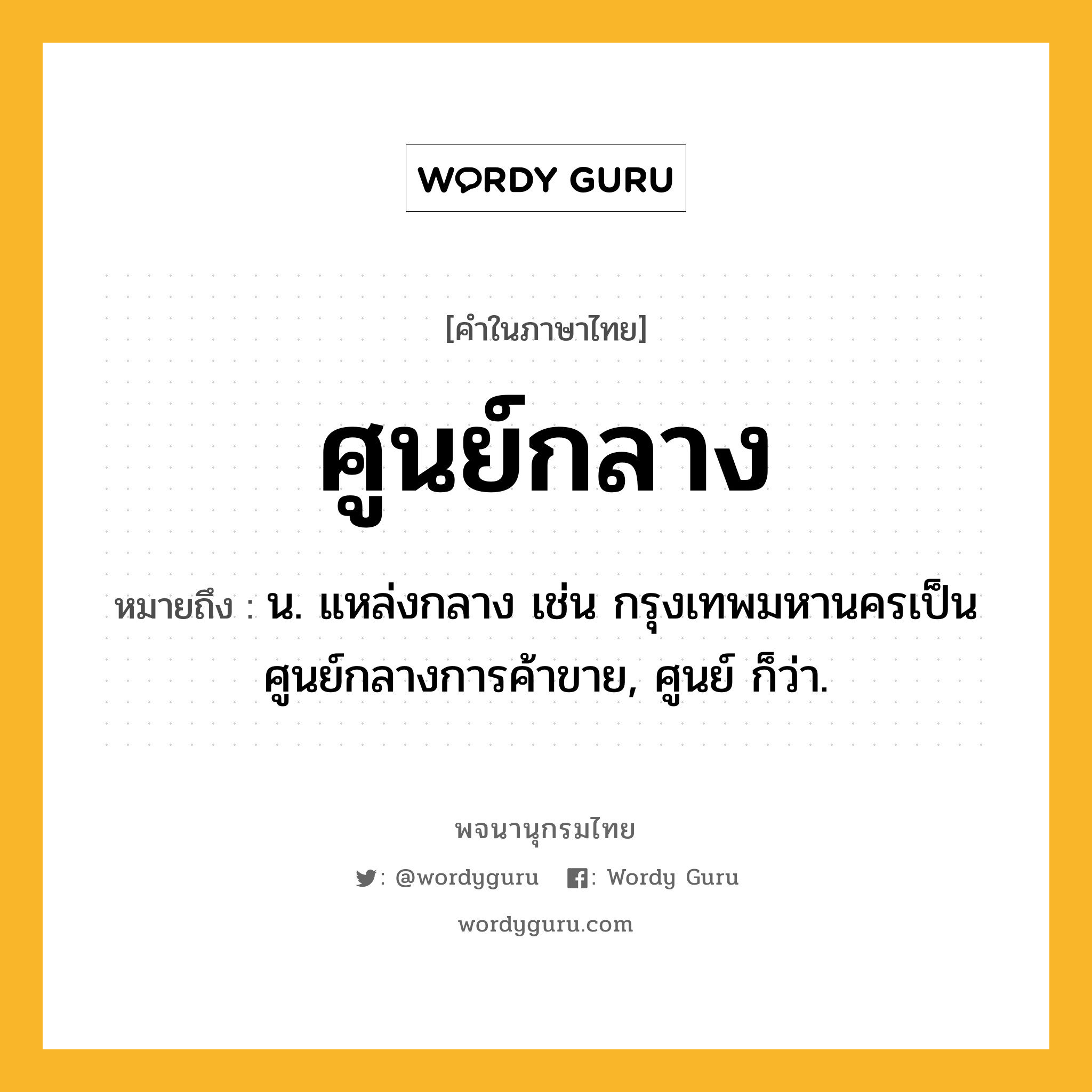 ศูนย์กลาง หมายถึงอะไร?, คำในภาษาไทย ศูนย์กลาง หมายถึง น. แหล่งกลาง เช่น กรุงเทพมหานครเป็นศูนย์กลางการค้าขาย, ศูนย์ ก็ว่า.