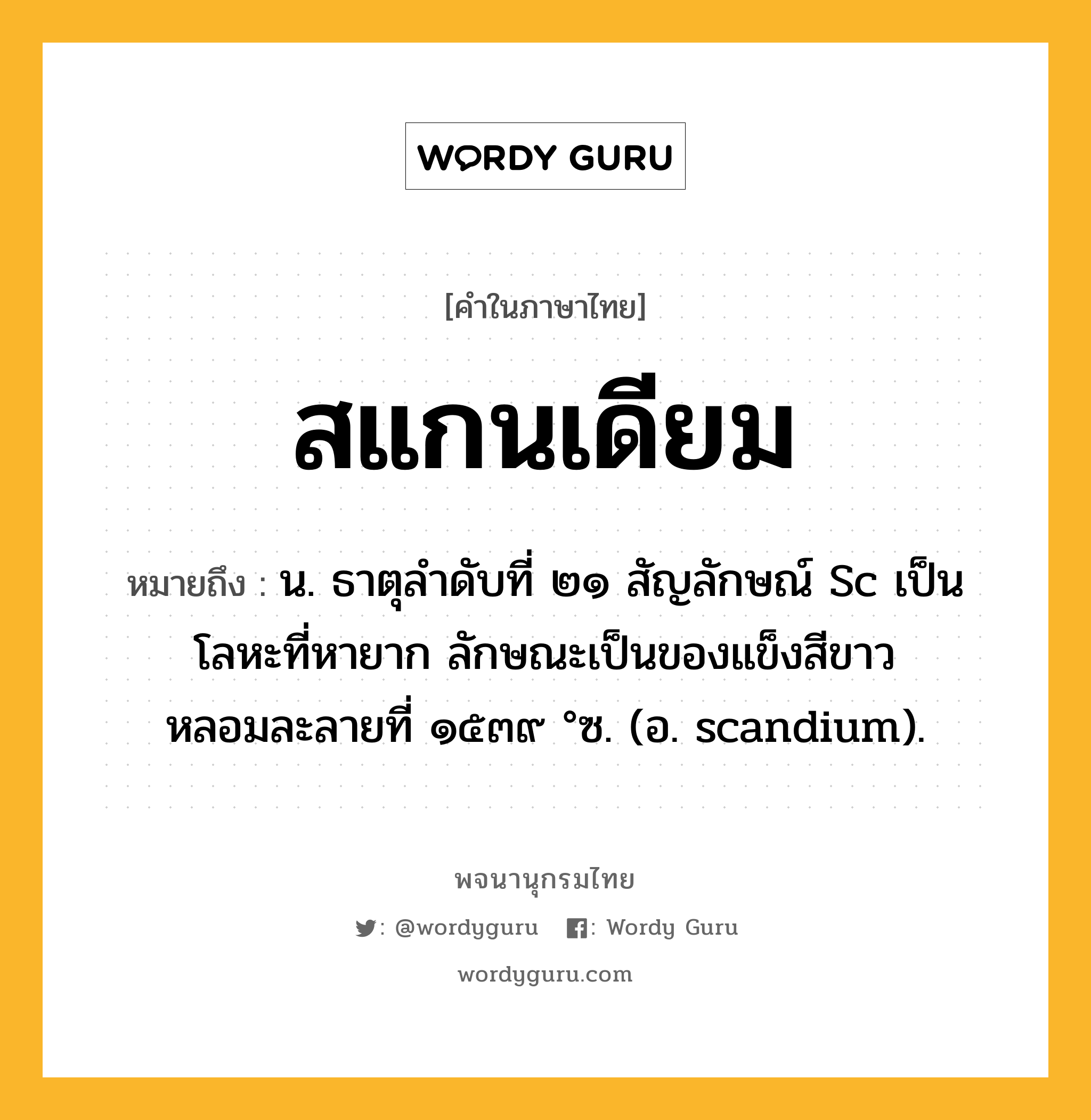 สแกนเดียม ความหมาย หมายถึงอะไร?, คำในภาษาไทย สแกนเดียม หมายถึง น. ธาตุลําดับที่ ๒๑ สัญลักษณ์ Sc เป็นโลหะที่หายาก ลักษณะเป็นของแข็งสีขาว หลอมละลายที่ ๑๕๓๙ °ซ. (อ. scandium).