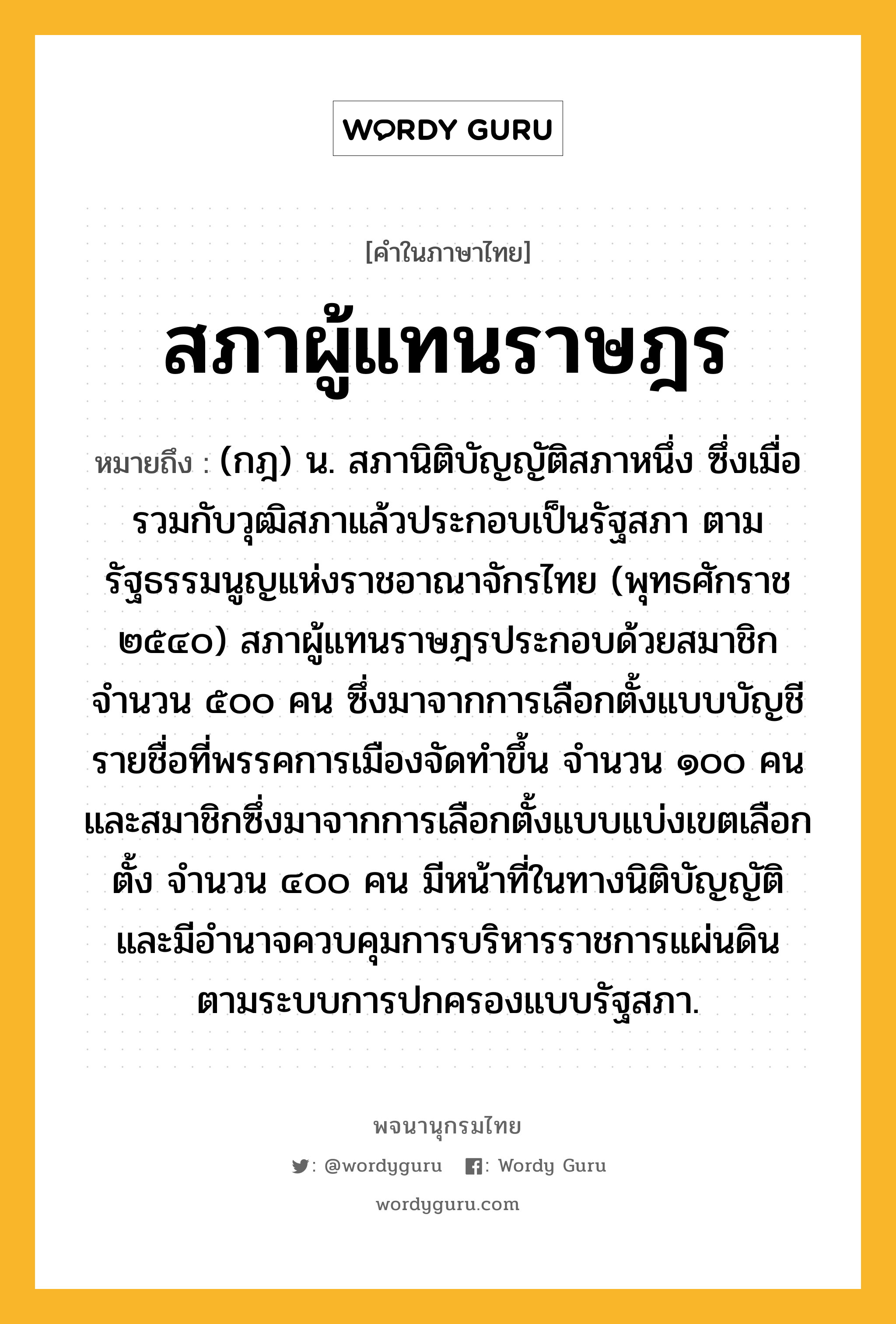 สภาผู้แทนราษฎร หมายถึงอะไร?, คำในภาษาไทย สภาผู้แทนราษฎร หมายถึง (กฎ) น. สภานิติบัญญัติสภาหนึ่ง ซึ่งเมื่อรวมกับวุฒิสภาแล้วประกอบเป็นรัฐสภา ตามรัฐธรรมนูญแห่งราชอาณาจักรไทย (พุทธศักราช ๒๕๔๐) สภาผู้แทนราษฎรประกอบด้วยสมาชิกจำนวน ๕๐๐ คน ซึ่งมาจากการเลือกตั้งแบบบัญชีรายชื่อที่พรรคการเมืองจัดทำขึ้น จำนวน ๑๐๐ คน และสมาชิกซึ่งมาจากการเลือกตั้งแบบแบ่งเขตเลือกตั้ง จำนวน ๔๐๐ คน มีหน้าที่ในทางนิติบัญญัติ และมีอำนาจควบคุมการบริหารราชการแผ่นดิน ตามระบบการปกครองแบบรัฐสภา.