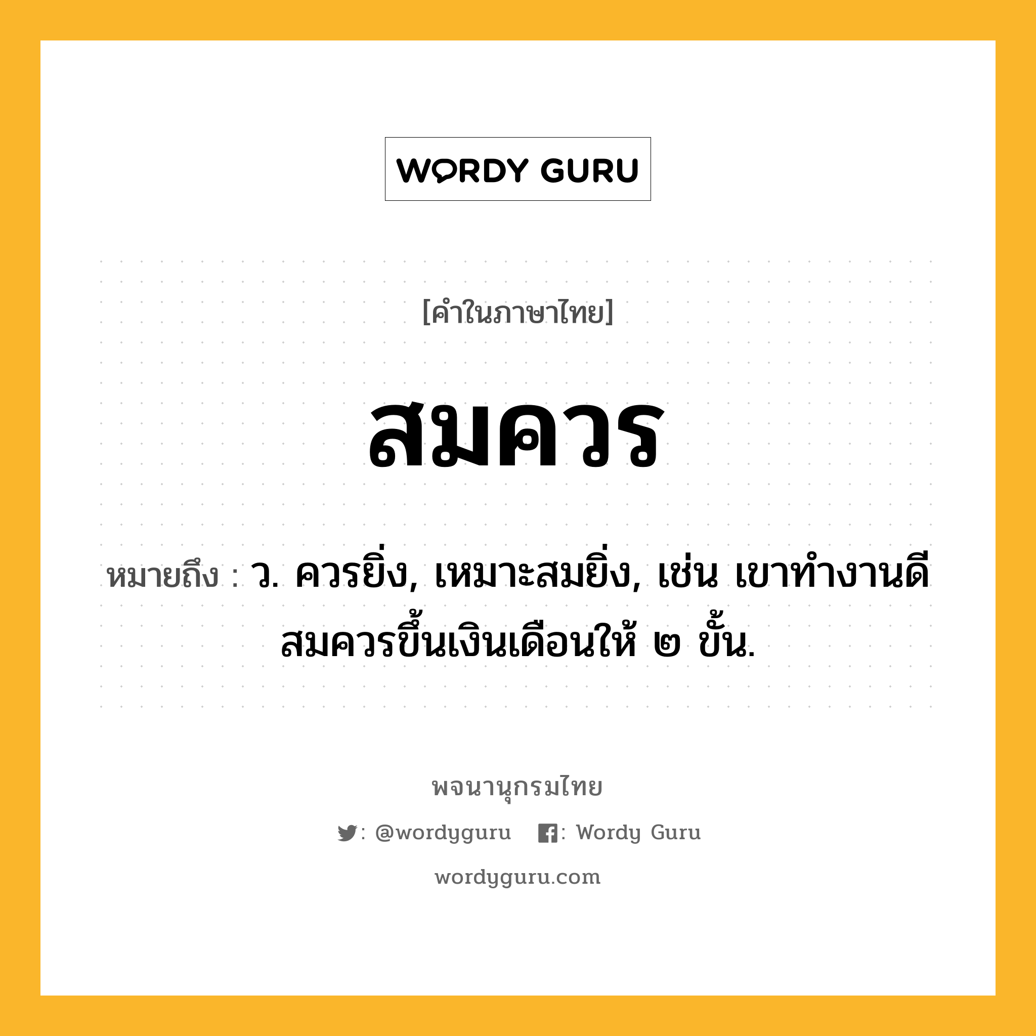 สมควร ความหมาย หมายถึงอะไร?, คำในภาษาไทย สมควร หมายถึง ว. ควรยิ่ง, เหมาะสมยิ่ง, เช่น เขาทำงานดีสมควรขึ้นเงินเดือนให้ ๒ ขั้น.