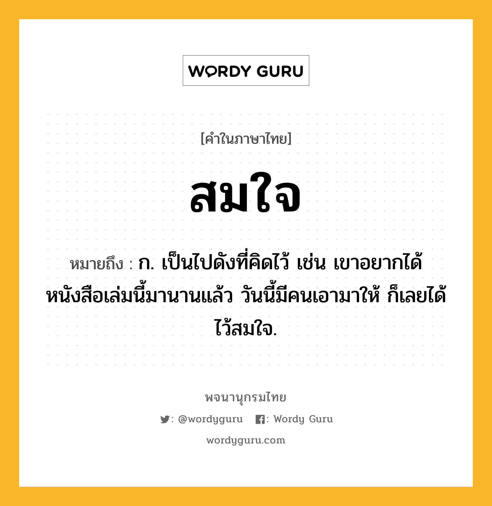 สมใจ ความหมาย หมายถึงอะไร?, คำในภาษาไทย สมใจ หมายถึง ก. เป็นไปดังที่คิดไว้ เช่น เขาอยากได้หนังสือเล่มนี้มานานแล้ว วันนี้มีคนเอามาให้ ก็เลยได้ไว้สมใจ.