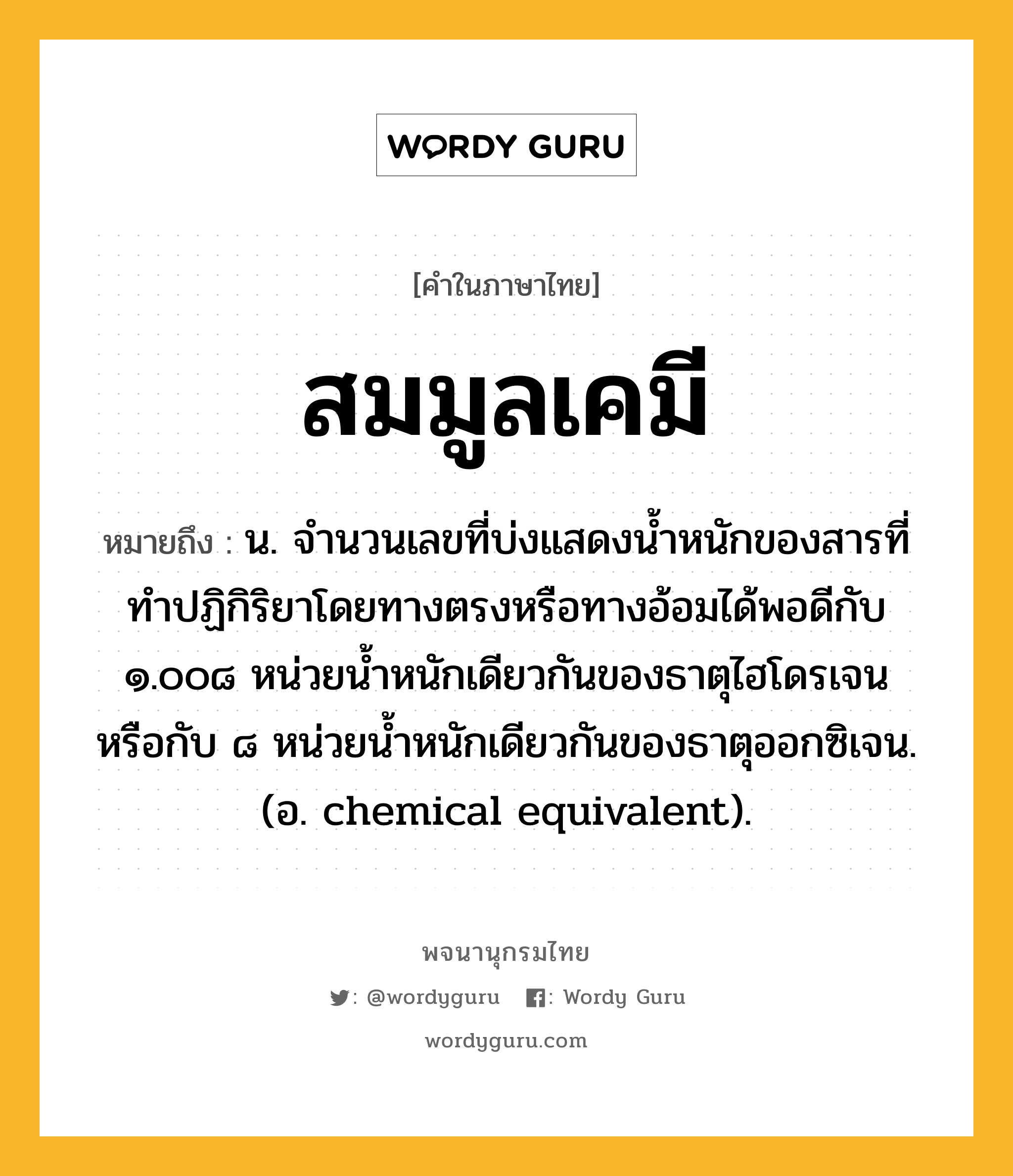 สมมูลเคมี หมายถึงอะไร?, คำในภาษาไทย สมมูลเคมี หมายถึง น. จํานวนเลขที่บ่งแสดงนํ้าหนักของสารที่ทําปฏิกิริยาโดยทางตรงหรือทางอ้อมได้พอดีกับ ๑.๐๐๘ หน่วยนํ้าหนักเดียวกันของธาตุไฮโดรเจน หรือกับ ๘ หน่วยนํ้าหนักเดียวกันของธาตุออกซิเจน. (อ. chemical equivalent).