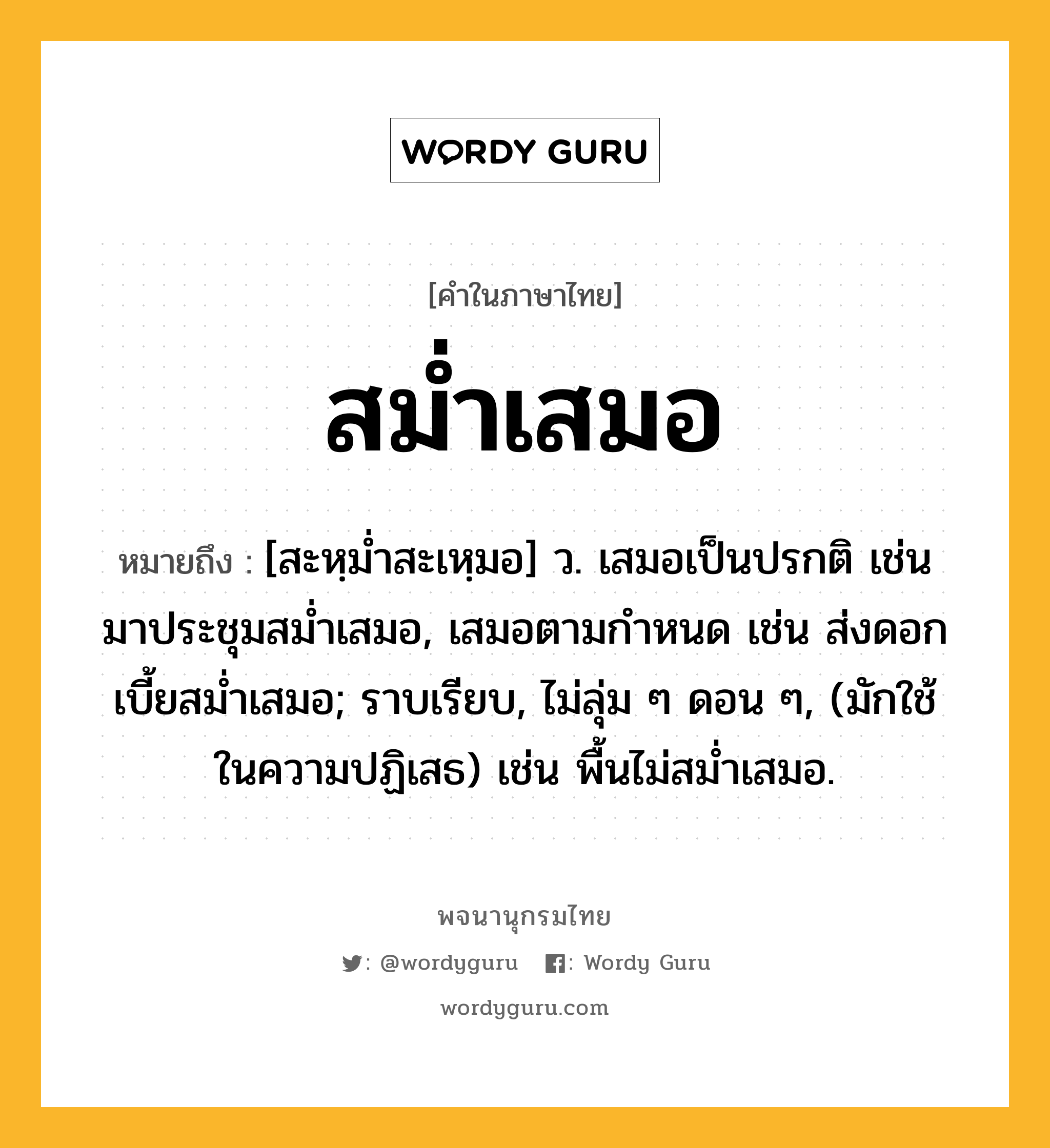 สม่ำเสมอ ความหมาย หมายถึงอะไร?, คำในภาษาไทย สม่ำเสมอ หมายถึง [สะหฺมํ่าสะเหฺมอ] ว. เสมอเป็นปรกติ เช่น มาประชุมสม่ำเสมอ, เสมอตามกำหนด เช่น ส่งดอกเบี้ยสม่ำเสมอ; ราบเรียบ, ไม่ลุ่ม ๆ ดอน ๆ, (มักใช้ในความปฏิเสธ) เช่น พื้นไม่สม่ำเสมอ.