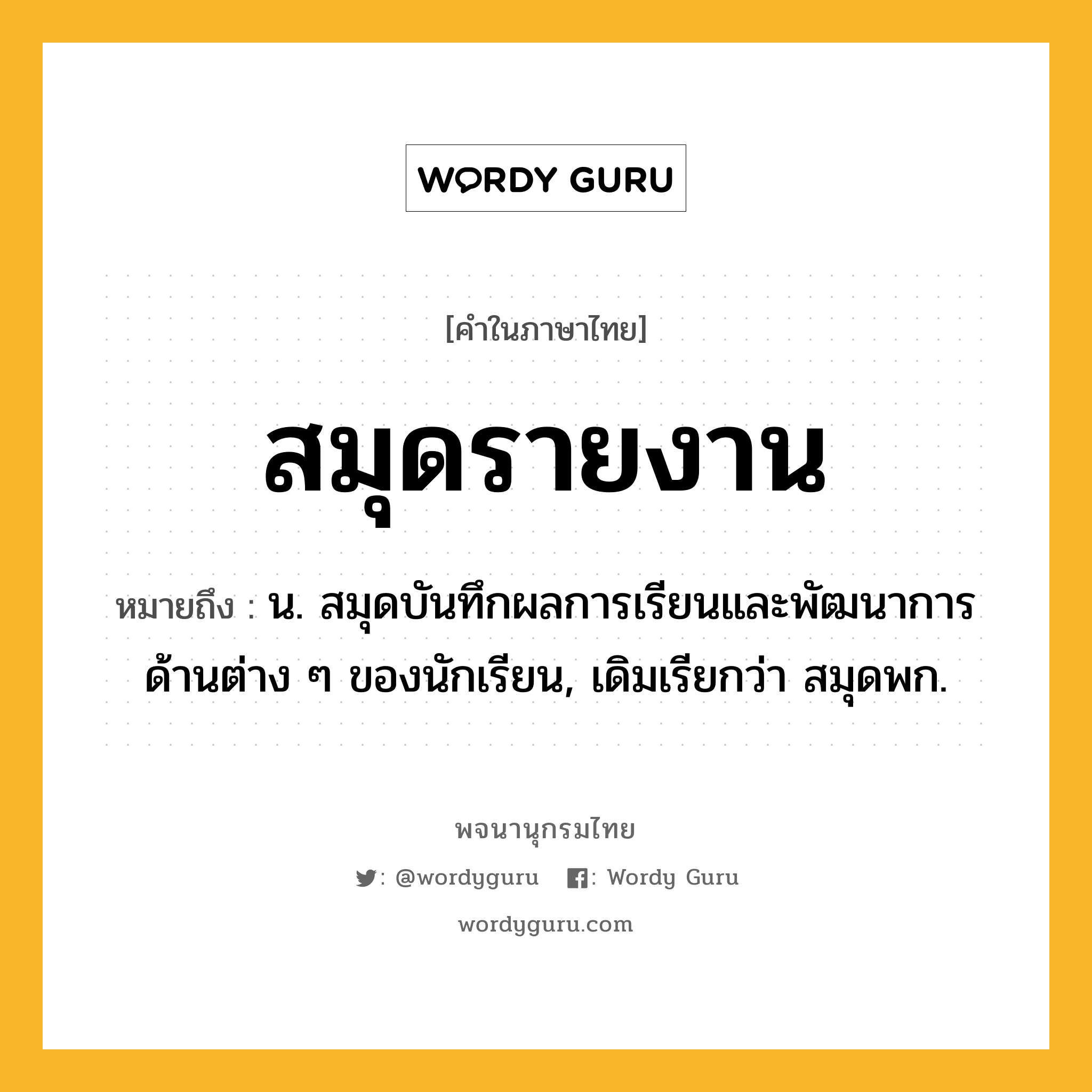 สมุดรายงาน ความหมาย หมายถึงอะไร?, คำในภาษาไทย สมุดรายงาน หมายถึง น. สมุดบันทึกผลการเรียนและพัฒนาการด้านต่าง ๆ ของนักเรียน, เดิมเรียกว่า สมุดพก.
