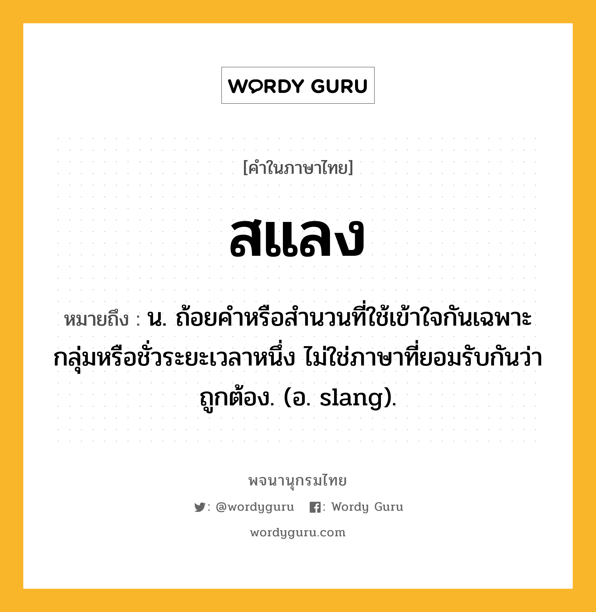 สแลง ความหมาย หมายถึงอะไร?, คำในภาษาไทย สแลง หมายถึง น. ถ้อยคําหรือสํานวนที่ใช้เข้าใจกันเฉพาะกลุ่มหรือชั่วระยะเวลาหนึ่ง ไม่ใช่ภาษาที่ยอมรับกันว่าถูกต้อง. (อ. slang).
