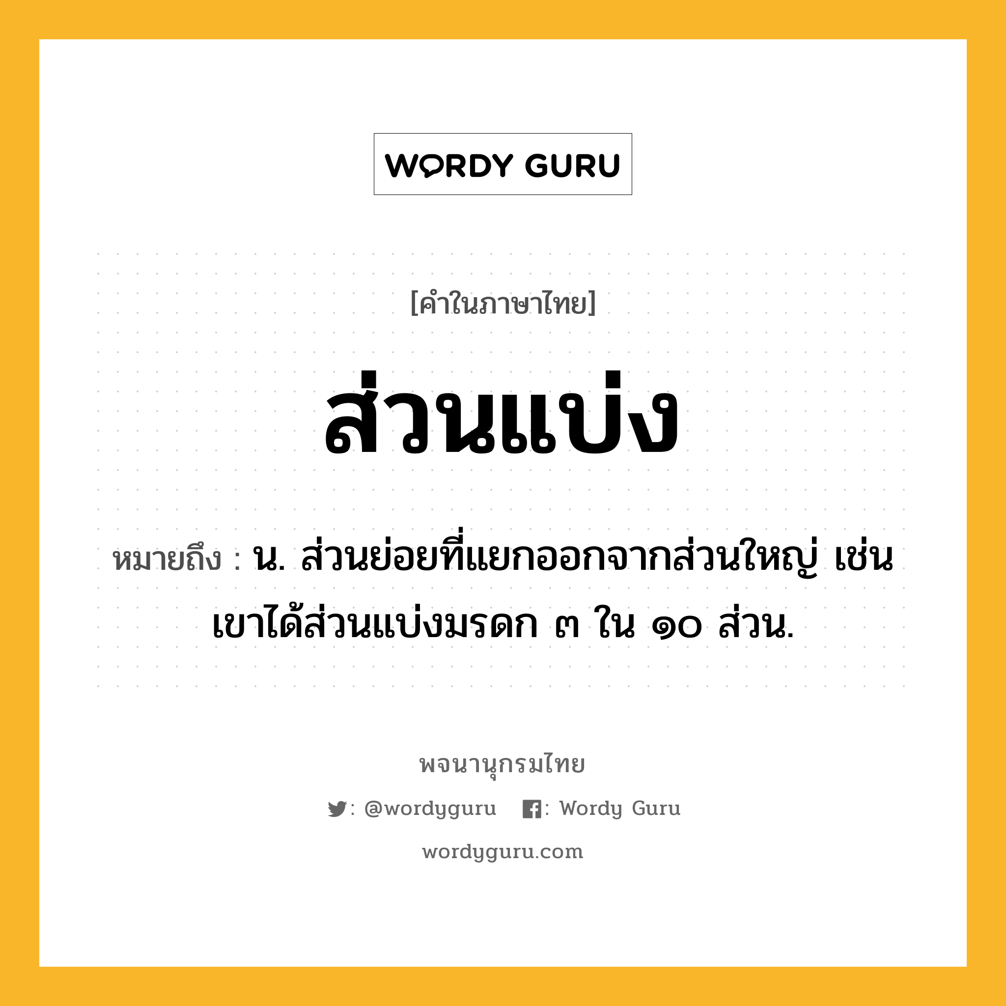 ส่วนแบ่ง หมายถึงอะไร?, คำในภาษาไทย ส่วนแบ่ง หมายถึง น. ส่วนย่อยที่แยกออกจากส่วนใหญ่ เช่น เขาได้ส่วนแบ่งมรดก ๓ ใน ๑๐ ส่วน.