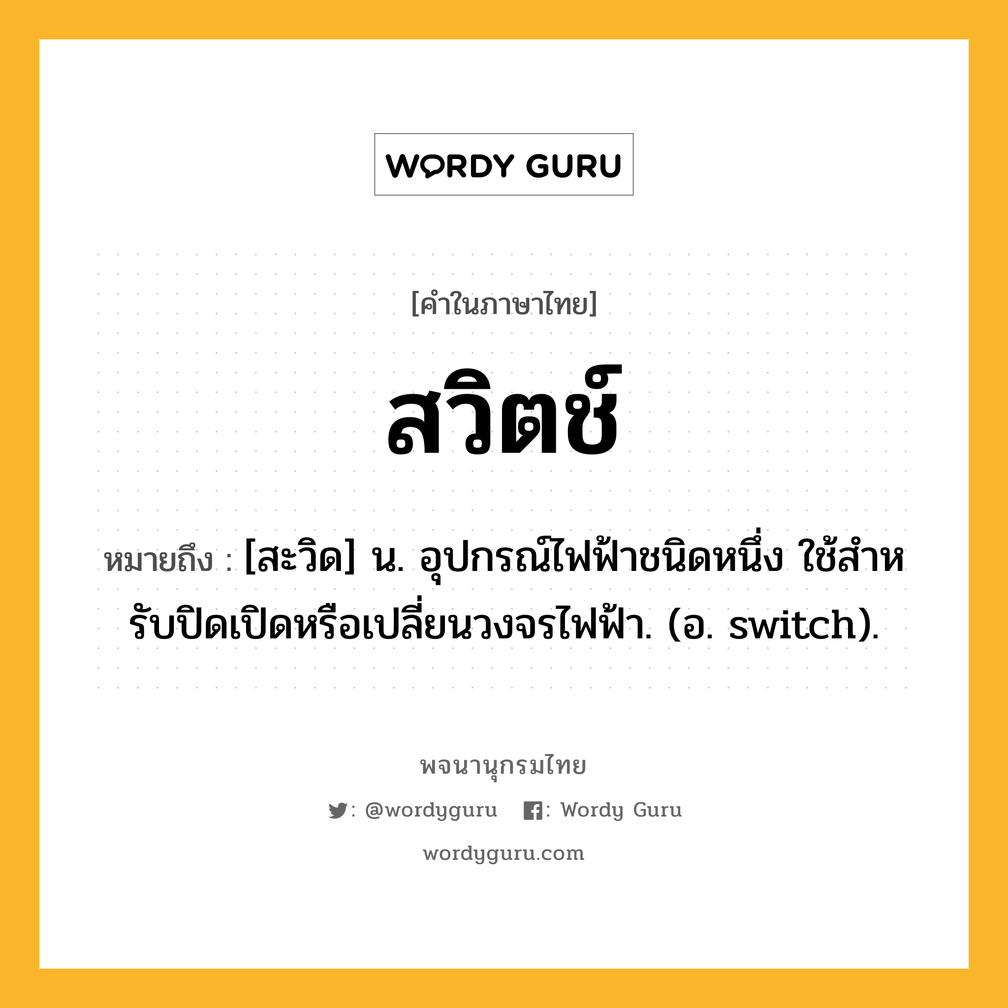 สวิตช์ ความหมาย หมายถึงอะไร?, คำในภาษาไทย สวิตช์ หมายถึง [สะวิด] น. อุปกรณ์ไฟฟ้าชนิดหนึ่ง ใช้สําหรับปิดเปิดหรือเปลี่ยนวงจรไฟฟ้า. (อ. switch).