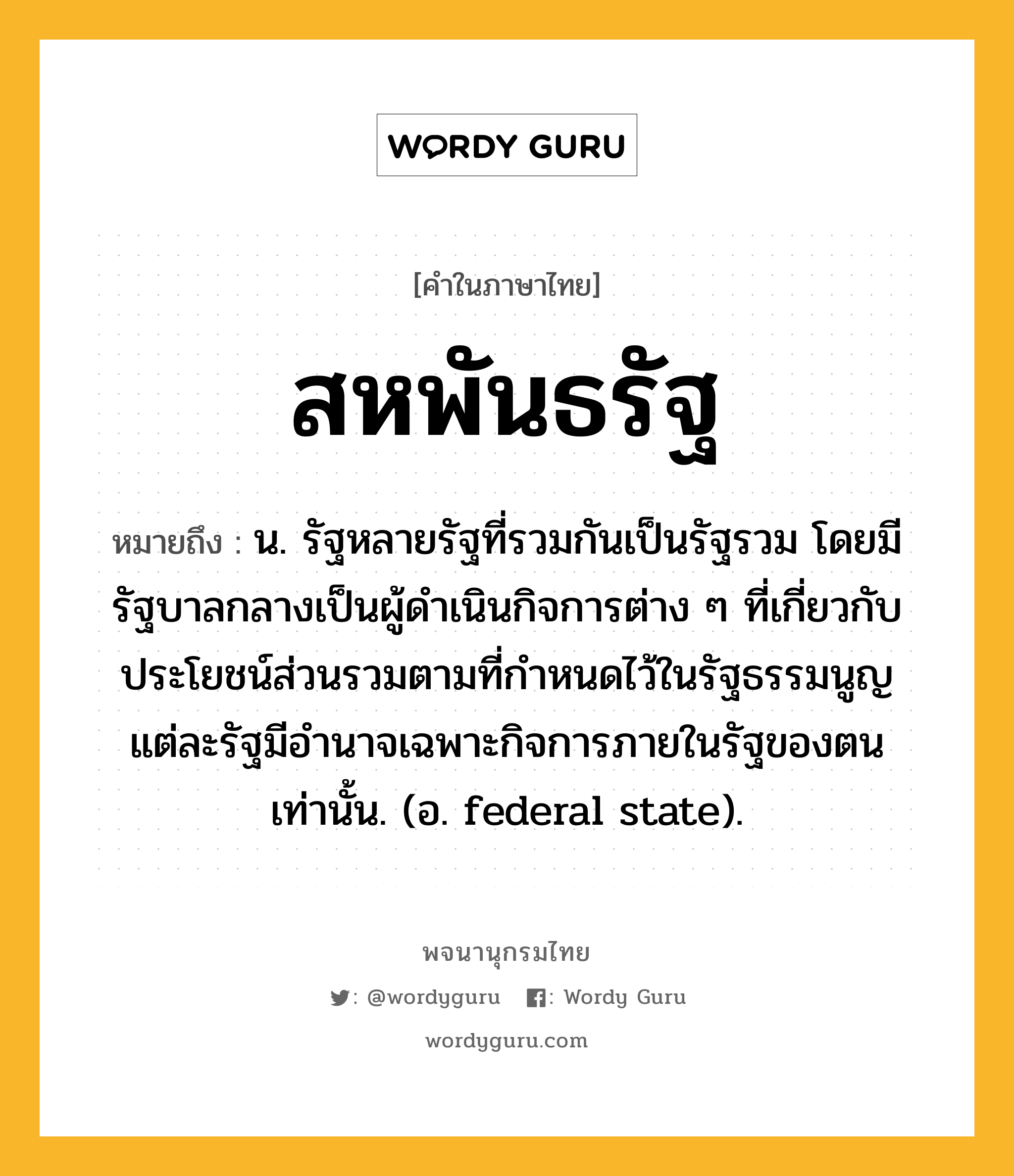 สหพันธรัฐ หมายถึงอะไร?, คำในภาษาไทย สหพันธรัฐ หมายถึง น. รัฐหลายรัฐที่รวมกันเป็นรัฐรวม โดยมีรัฐบาลกลางเป็นผู้ดําเนินกิจการต่าง ๆ ที่เกี่ยวกับประโยชน์ส่วนรวมตามที่กําหนดไว้ในรัฐธรรมนูญ แต่ละรัฐมีอํานาจเฉพาะกิจการภายในรัฐของตนเท่านั้น. (อ. federal state).