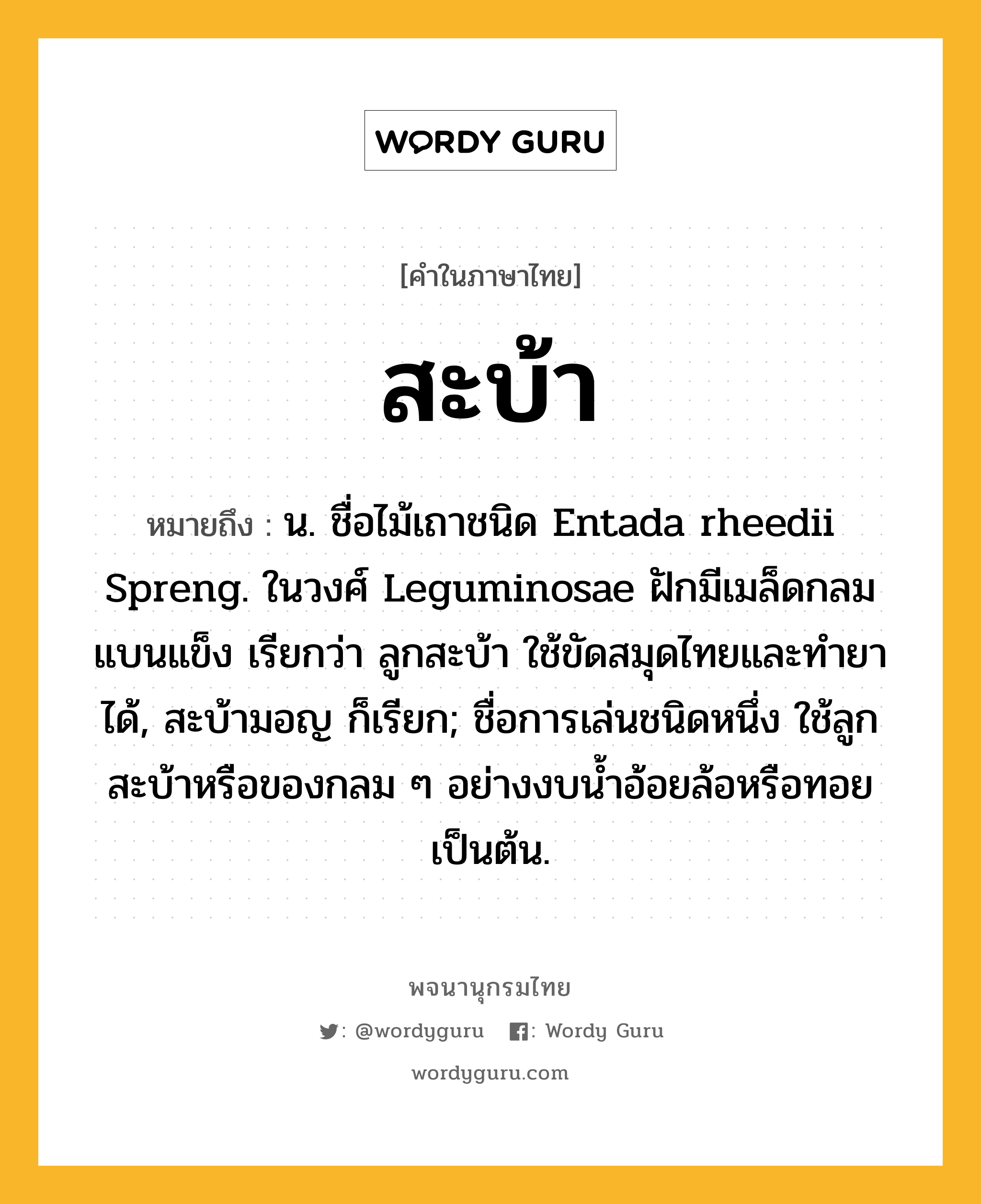 สะบ้า ความหมาย หมายถึงอะไร?, คำในภาษาไทย สะบ้า หมายถึง น. ชื่อไม้เถาชนิด Entada rheedii Spreng. ในวงศ์ Leguminosae ฝักมีเมล็ดกลมแบนแข็ง เรียกว่า ลูกสะบ้า ใช้ขัดสมุดไทยและทํายาได้, สะบ้ามอญ ก็เรียก; ชื่อการเล่นชนิดหนึ่ง ใช้ลูกสะบ้าหรือของกลม ๆ อย่างงบนํ้าอ้อยล้อหรือทอยเป็นต้น.