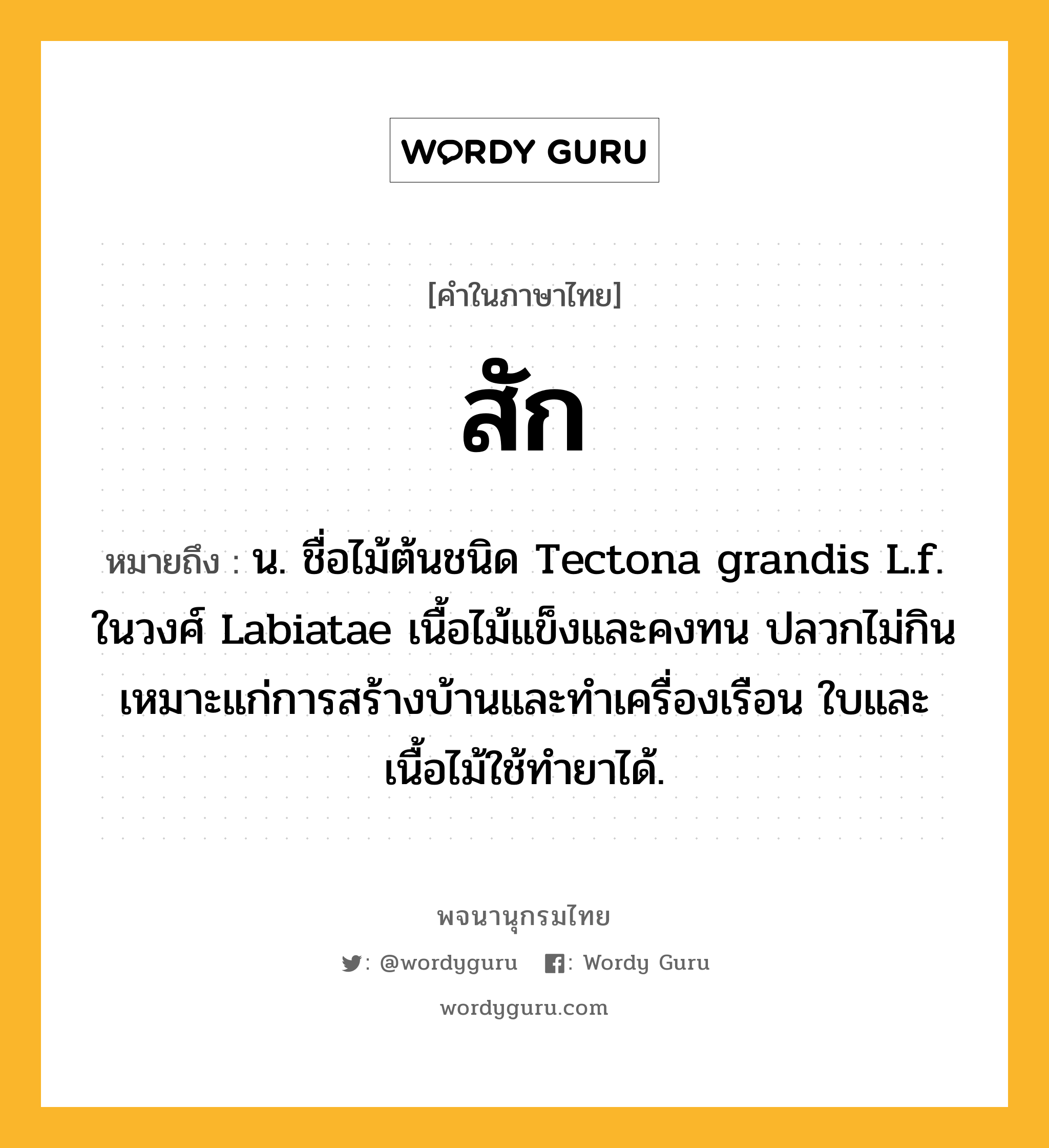 สัก หมายถึงอะไร?, คำในภาษาไทย สัก หมายถึง น. ชื่อไม้ต้นชนิด Tectona grandis L.f. ในวงศ์ Labiatae เนื้อไม้แข็งและคงทน ปลวกไม่กิน เหมาะแก่การสร้างบ้านและทําเครื่องเรือน ใบและเนื้อไม้ใช้ทํายาได้.