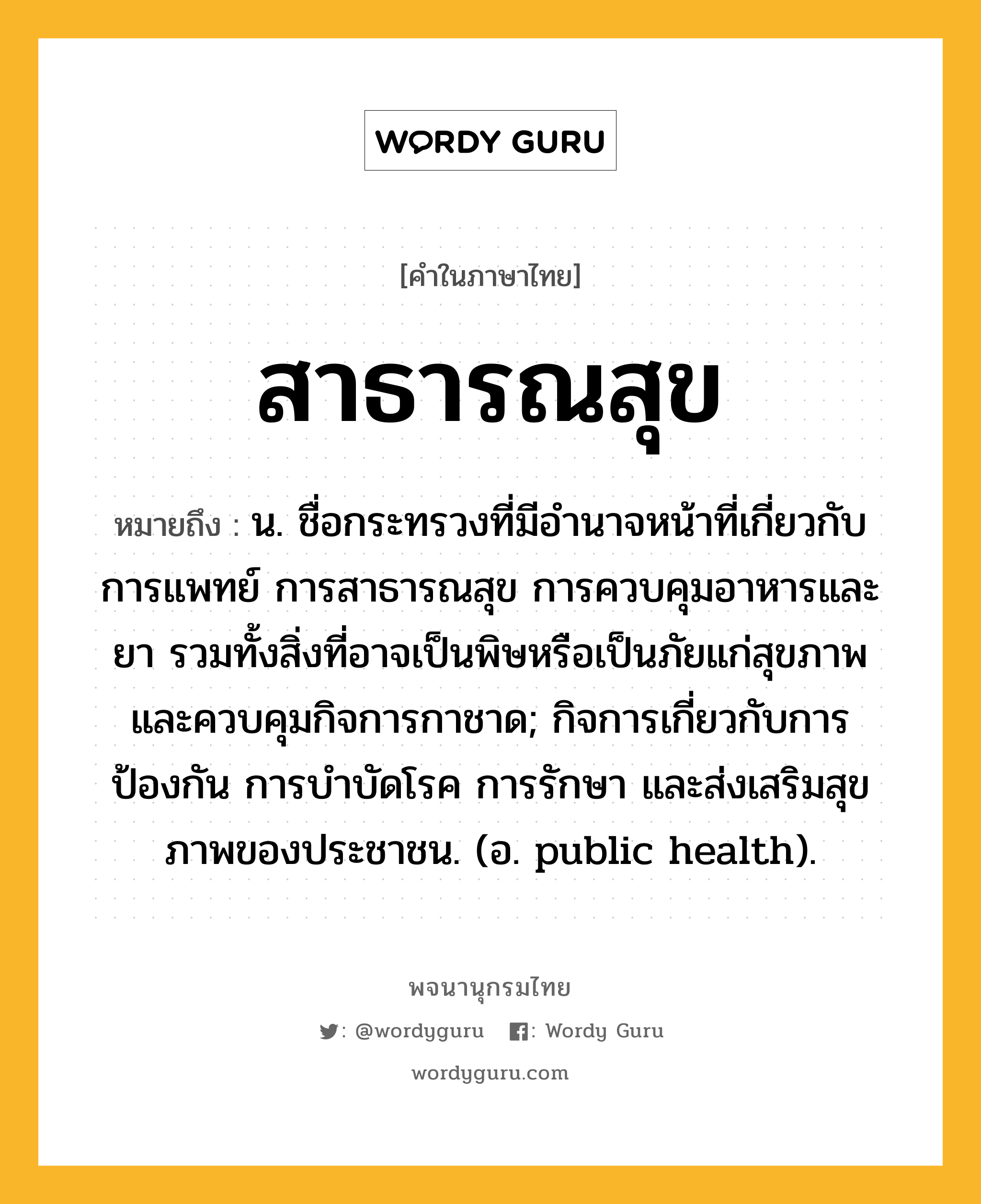 สาธารณสุข หมายถึงอะไร?, คำในภาษาไทย สาธารณสุข หมายถึง น. ชื่อกระทรวงที่มีอํานาจหน้าที่เกี่ยวกับการแพทย์ การสาธารณสุข การควบคุมอาหารและยา รวมทั้งสิ่งที่อาจเป็นพิษหรือเป็นภัยแก่สุขภาพ และควบคุมกิจการกาชาด; กิจการเกี่ยวกับการป้องกัน การบําบัดโรค การรักษา และส่งเสริมสุขภาพของประชาชน. (อ. public health).