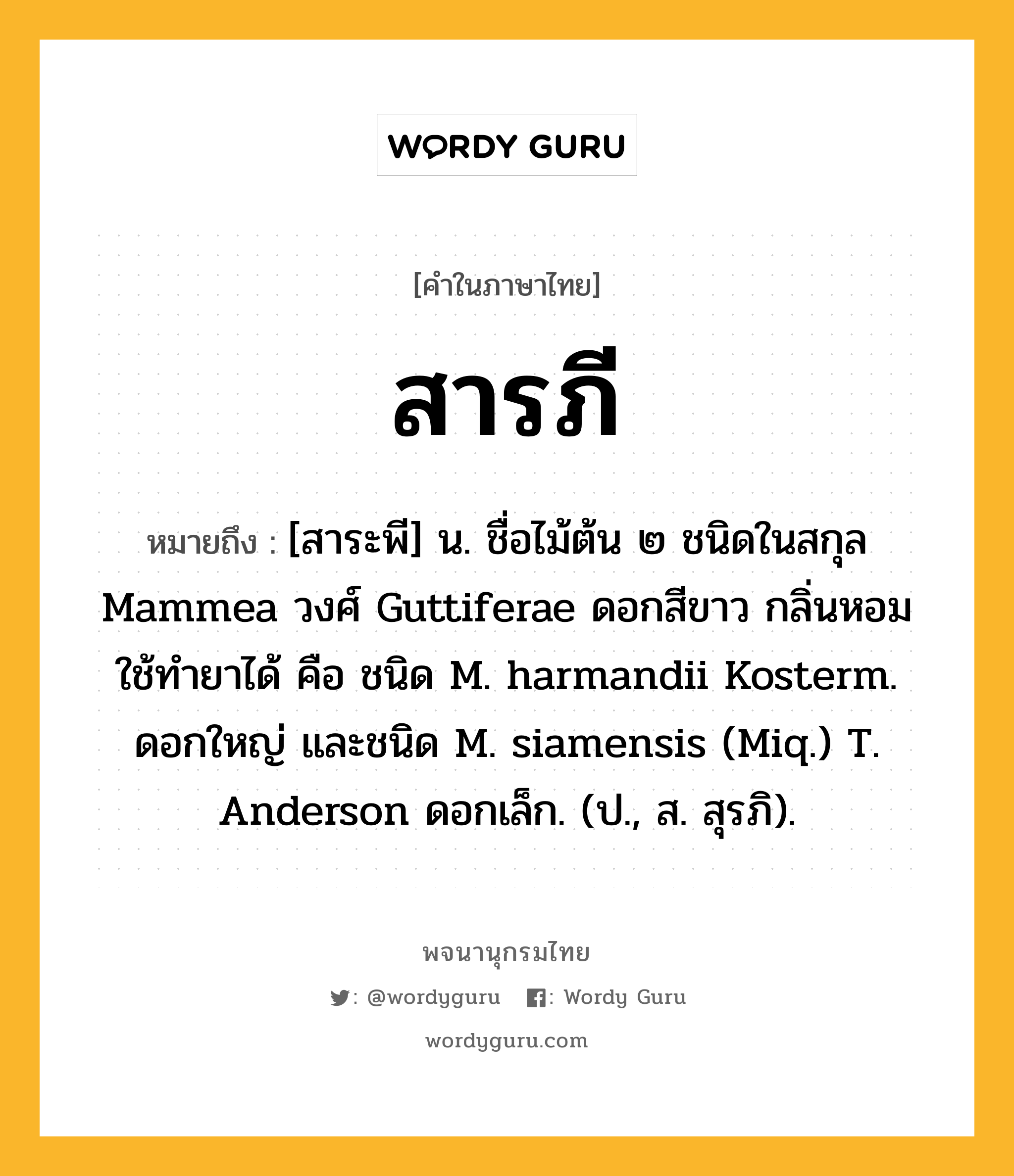 สารภี ความหมาย หมายถึงอะไร?, คำในภาษาไทย สารภี หมายถึง [สาระพี] น. ชื่อไม้ต้น ๒ ชนิดในสกุล Mammea วงศ์ Guttiferae ดอกสีขาว กลิ่นหอม ใช้ทํายาได้ คือ ชนิด M. harmandii Kosterm. ดอกใหญ่ และชนิด M. siamensis (Miq.) T. Anderson ดอกเล็ก. (ป., ส. สุรภิ).