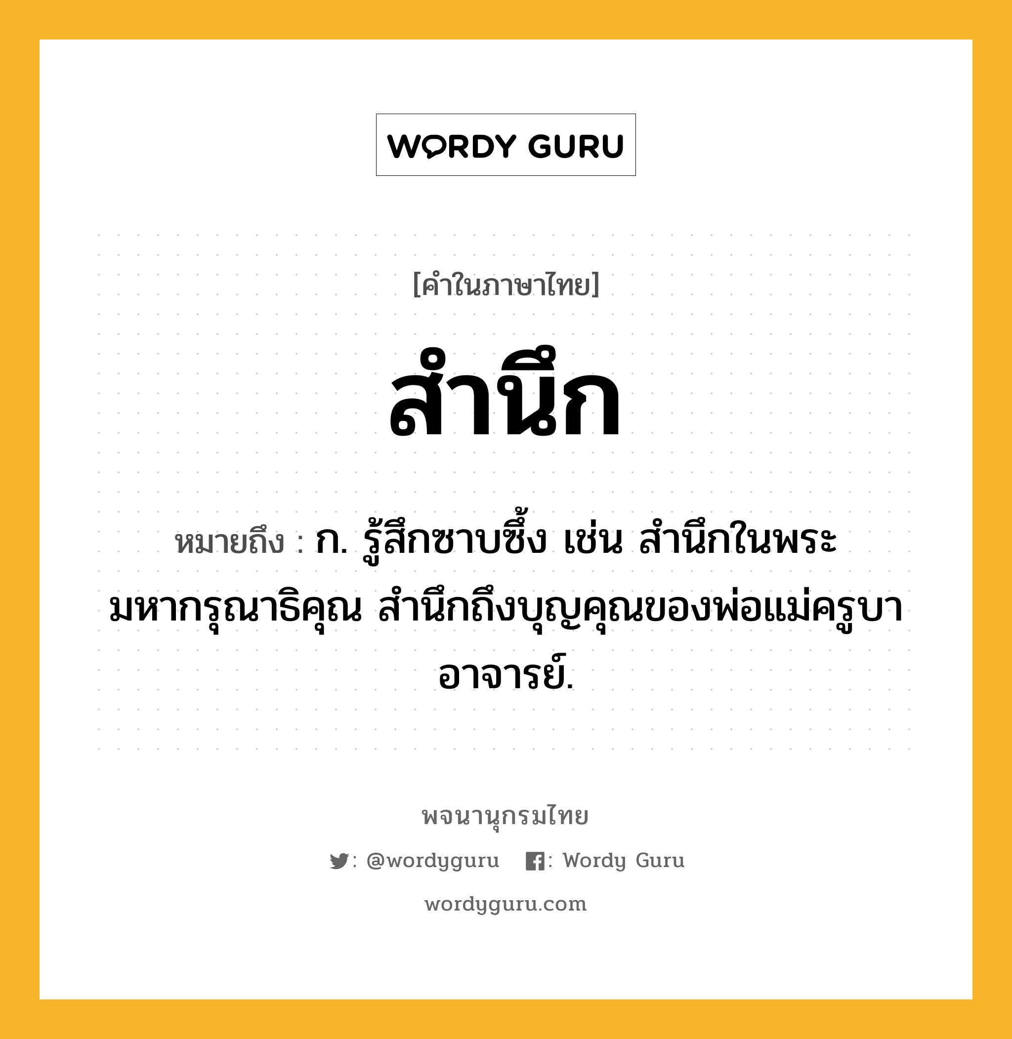 สำนึก หมายถึงอะไร?, คำในภาษาไทย สำนึก หมายถึง ก. รู้สึกซาบซึ้ง เช่น สำนึกในพระมหากรุณาธิคุณ สำนึกถึงบุญคุณของพ่อแม่ครูบาอาจารย์.