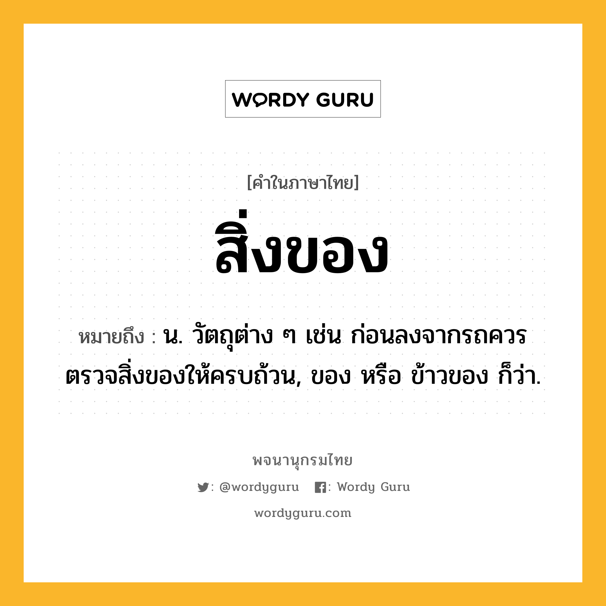 สิ่งของ ความหมาย หมายถึงอะไร?, คำในภาษาไทย สิ่งของ หมายถึง น. วัตถุต่าง ๆ เช่น ก่อนลงจากรถควรตรวจสิ่งของให้ครบถ้วน, ของ หรือ ข้าวของ ก็ว่า.