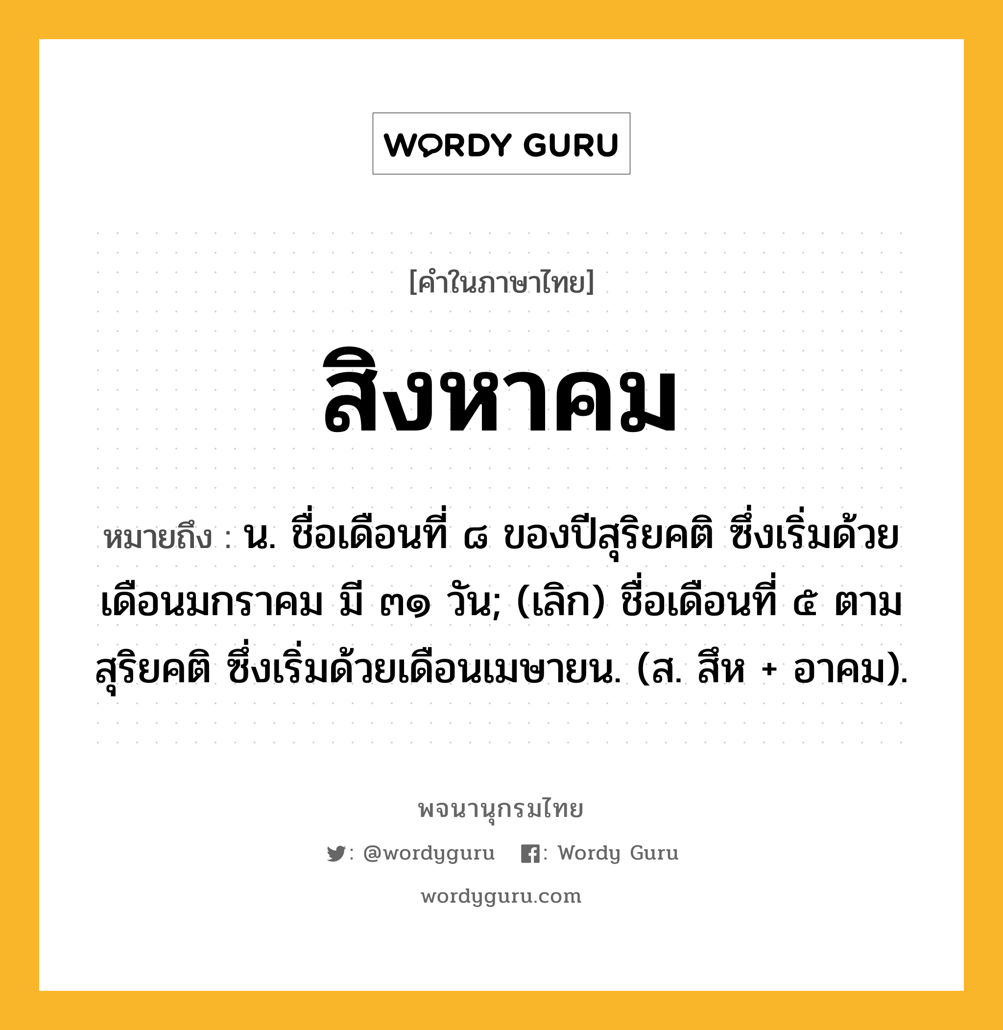 สิงหาคม ความหมาย หมายถึงอะไร?, คำในภาษาไทย สิงหาคม หมายถึง น. ชื่อเดือนที่ ๘ ของปีสุริยคติ ซึ่งเริ่มด้วยเดือนมกราคม มี ๓๑ วัน; (เลิก) ชื่อเดือนที่ ๕ ตามสุริยคติ ซึ่งเริ่มด้วยเดือนเมษายน. (ส. สึห + อาคม).