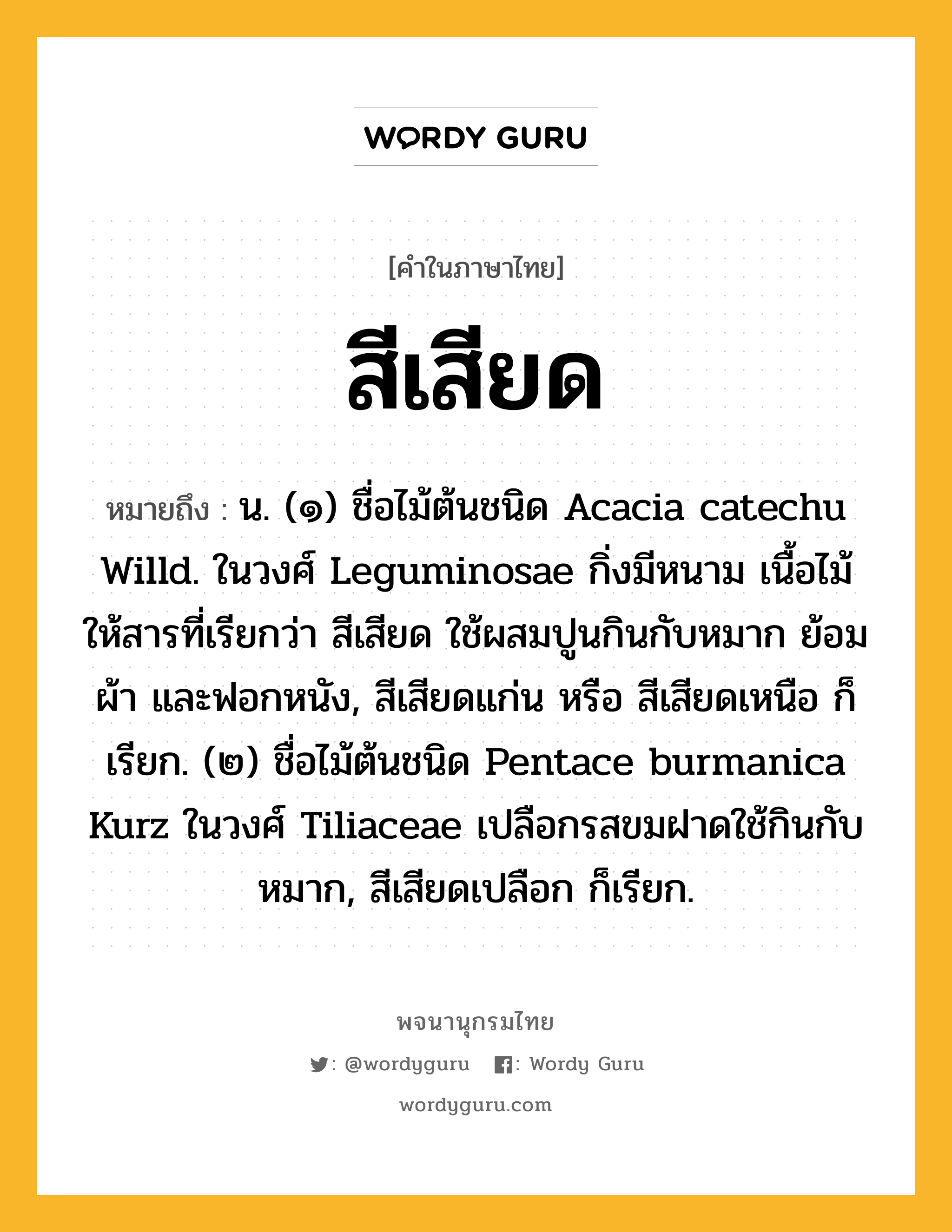 สีเสียด ความหมาย หมายถึงอะไร?, คำในภาษาไทย สีเสียด หมายถึง น. (๑) ชื่อไม้ต้นชนิด Acacia catechu Willd. ในวงศ์ Leguminosae กิ่งมีหนาม เนื้อไม้ให้สารที่เรียกว่า สีเสียด ใช้ผสมปูนกินกับหมาก ย้อมผ้า และฟอกหนัง, สีเสียดแก่น หรือ สีเสียดเหนือ ก็เรียก. (๒) ชื่อไม้ต้นชนิด Pentace burmanica Kurz ในวงศ์ Tiliaceae เปลือกรสขมฝาดใช้กินกับหมาก, สีเสียดเปลือก ก็เรียก.
