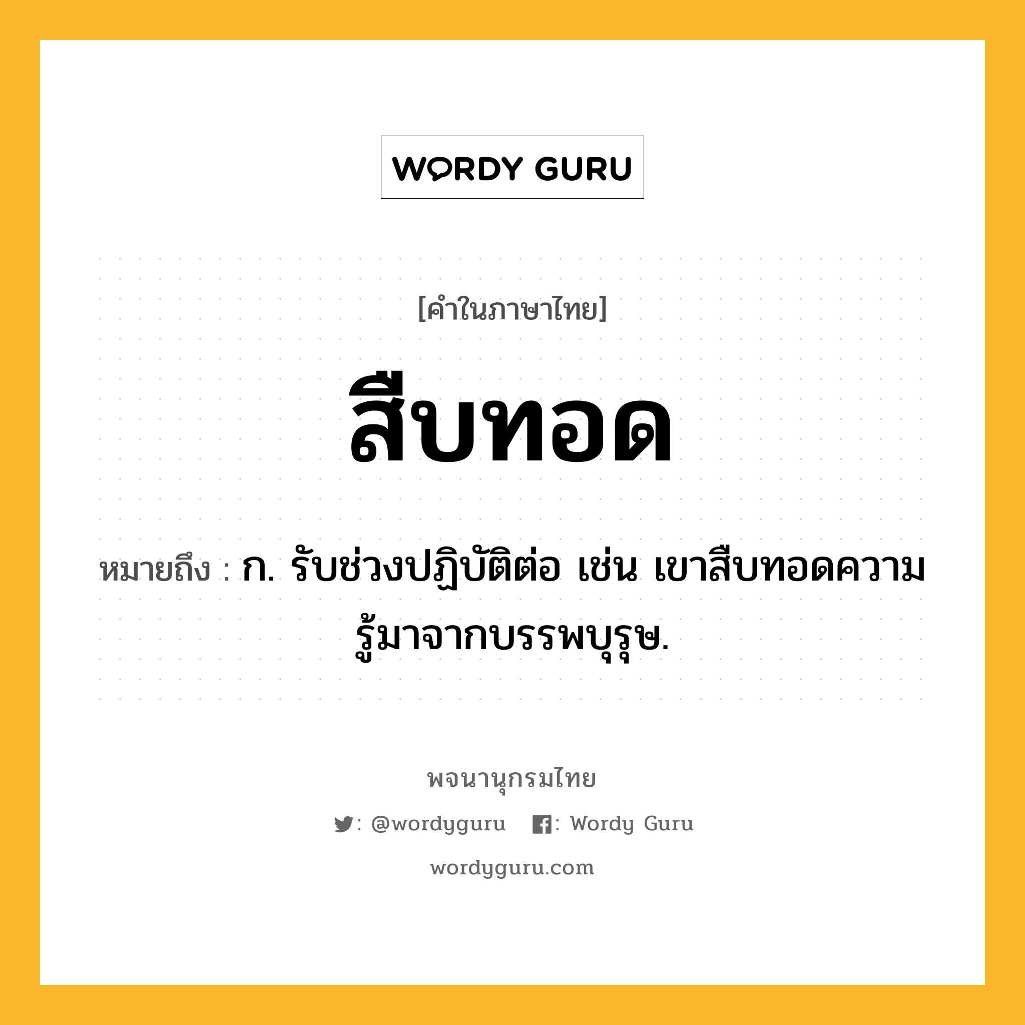สืบทอด ความหมาย หมายถึงอะไร?, คำในภาษาไทย สืบทอด หมายถึง ก. รับช่วงปฏิบัติต่อ เช่น เขาสืบทอดความรู้มาจากบรรพบุรุษ.