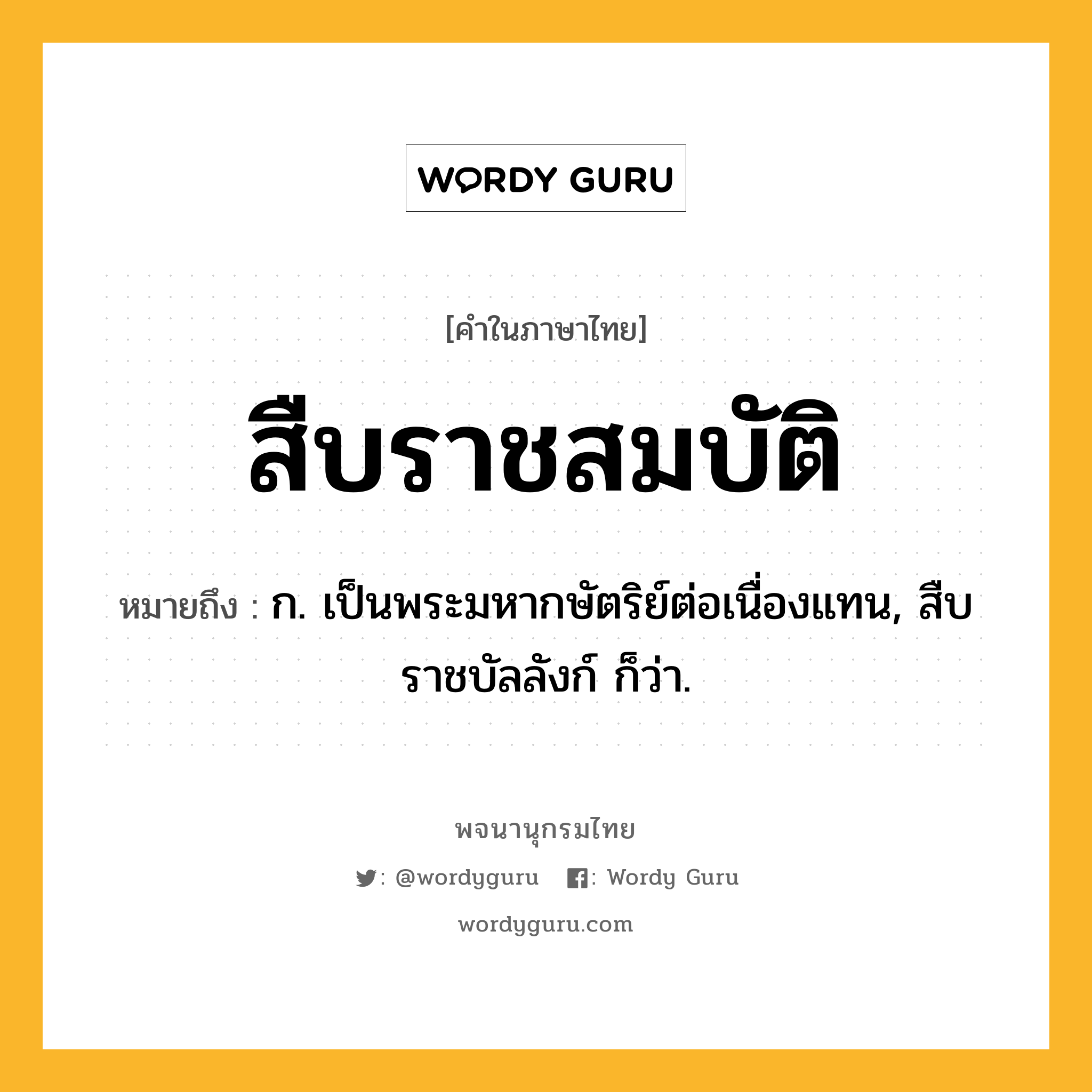 สืบราชสมบัติ ความหมาย หมายถึงอะไร?, คำในภาษาไทย สืบราชสมบัติ หมายถึง ก. เป็นพระมหากษัตริย์ต่อเนื่องแทน, สืบราชบัลลังก์ ก็ว่า.