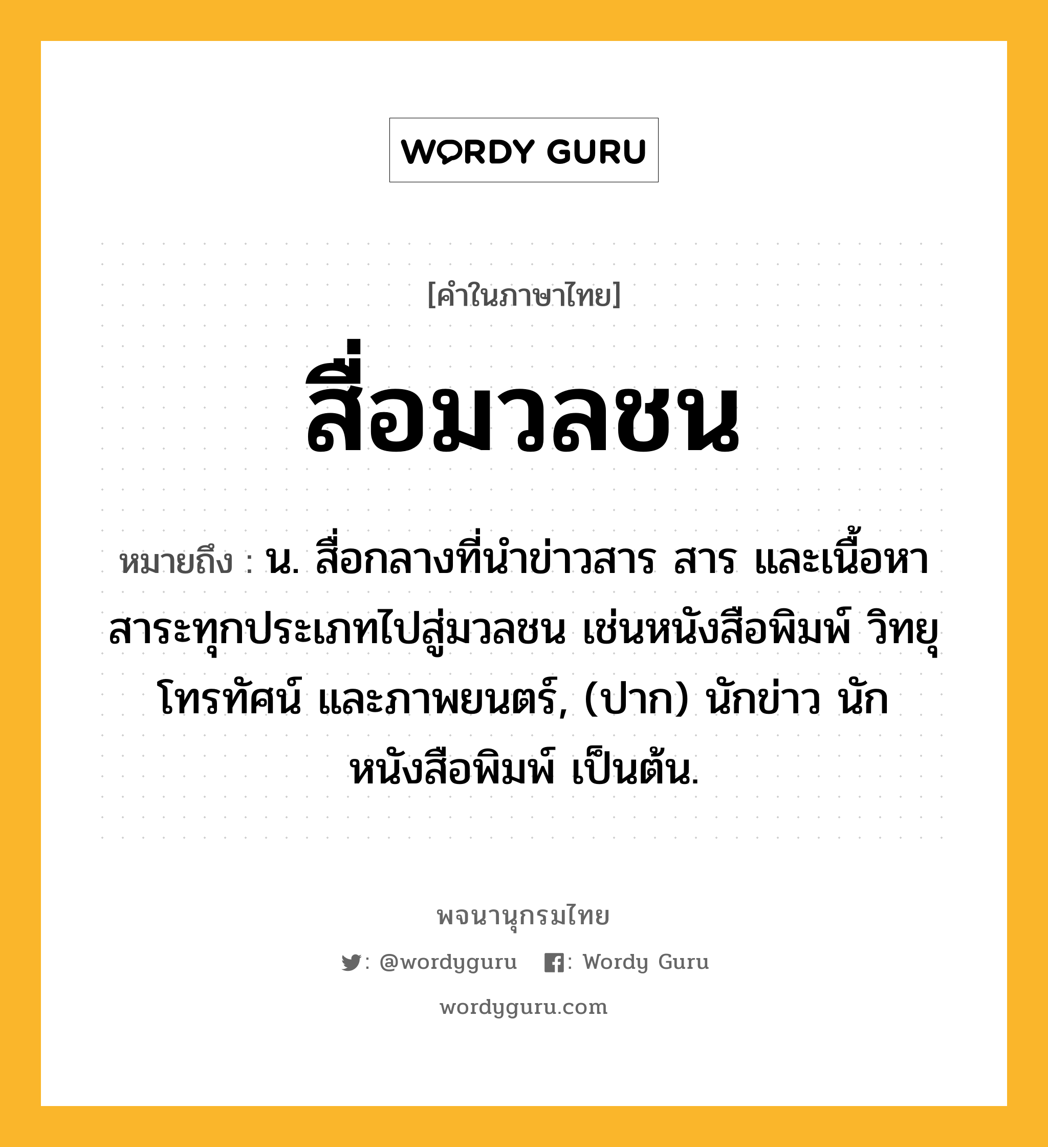 สื่อมวลชน ความหมาย หมายถึงอะไร?, คำในภาษาไทย สื่อมวลชน หมายถึง น. สื่อกลางที่นำข่าวสาร สาร และเนื้อหาสาระทุกประเภทไปสู่มวลชน เช่นหนังสือพิมพ์ วิทยุ โทรทัศน์ และภาพยนตร์, (ปาก) นักข่าว นักหนังสือพิมพ์ เป็นต้น.