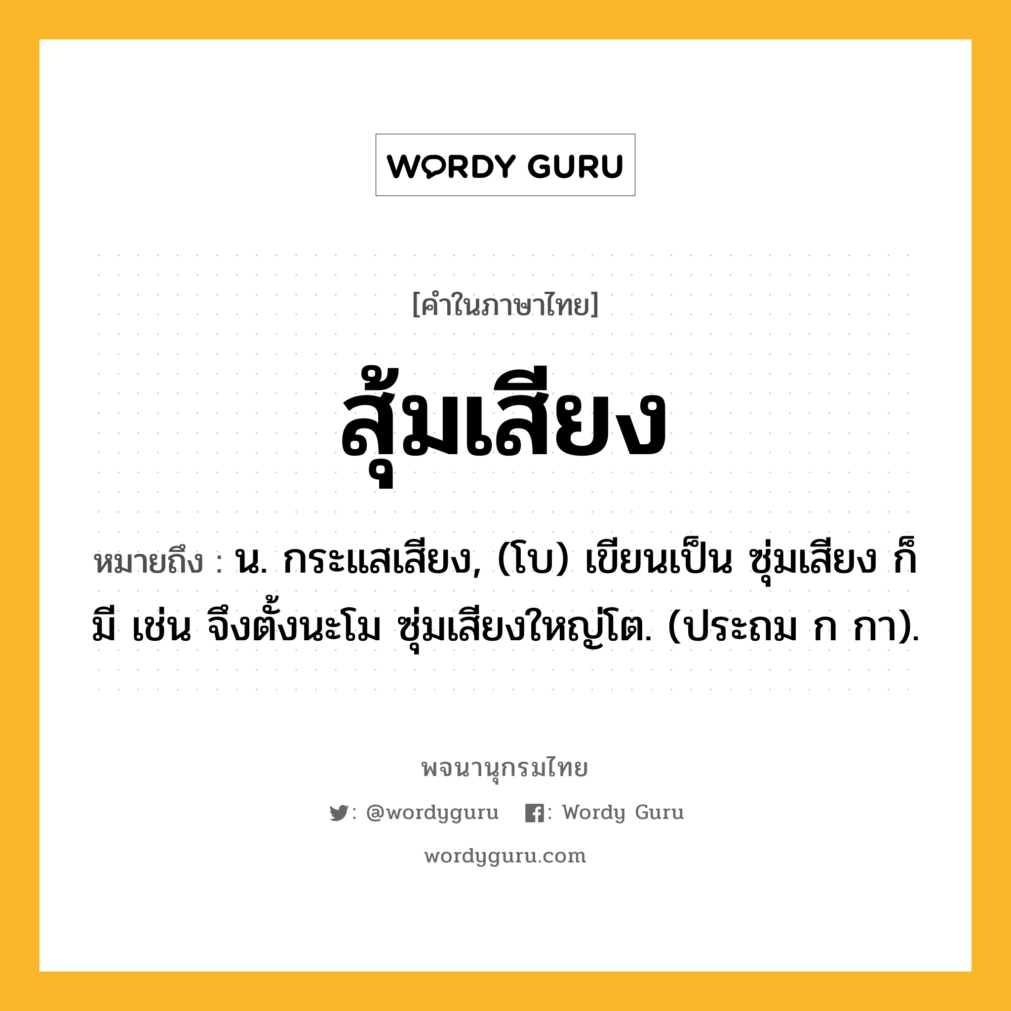 สุ้มเสียง หมายถึงอะไร?, คำในภาษาไทย สุ้มเสียง หมายถึง น. กระแสเสียง, (โบ) เขียนเป็น ซุ่มเสียง ก็มี เช่น จึงตั้งนะโม ซุ่มเสียงใหญ่โต. (ประถม ก กา).