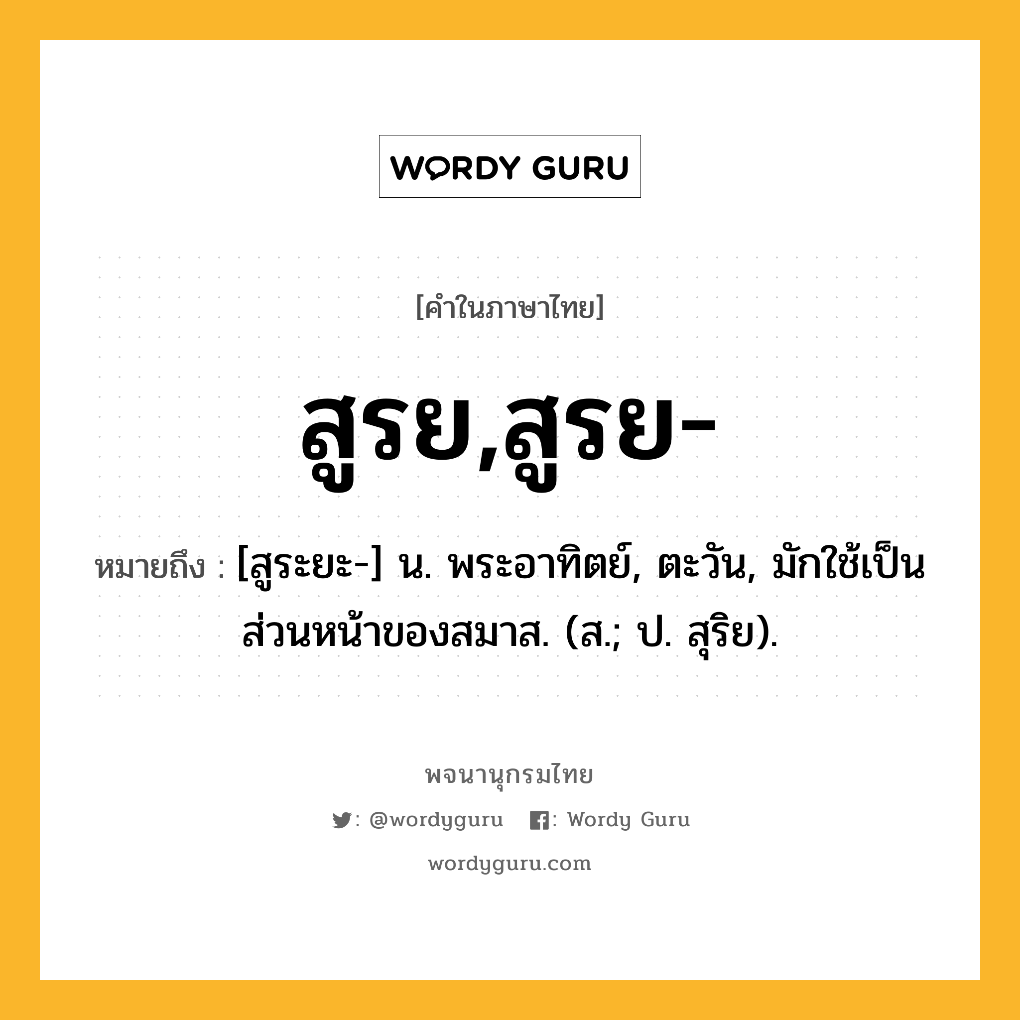 สูรย,สูรย- หมายถึงอะไร?, คำในภาษาไทย สูรย,สูรย- หมายถึง [สูระยะ-] น. พระอาทิตย์, ตะวัน, มักใช้เป็นส่วนหน้าของสมาส. (ส.; ป. สุริย).