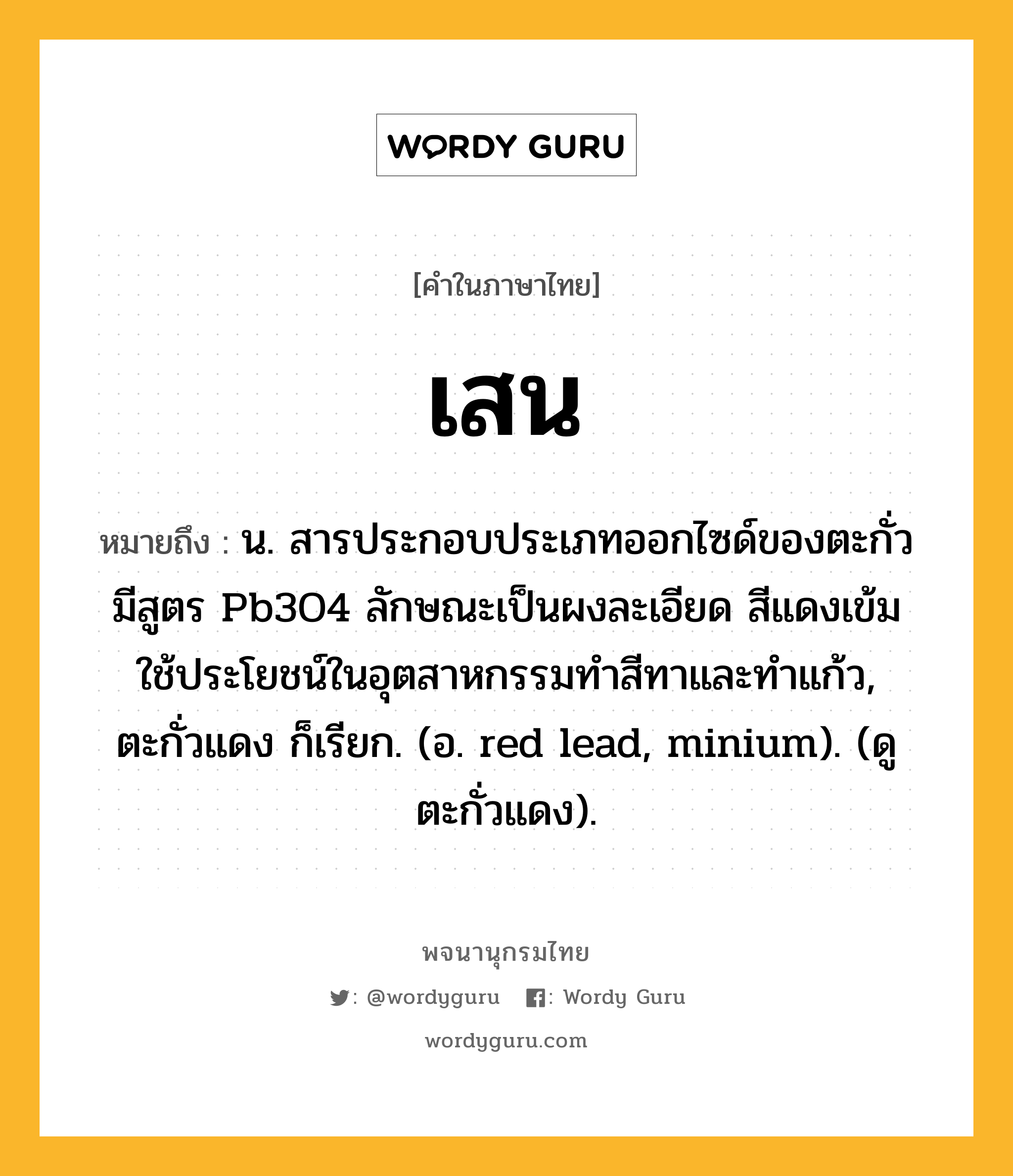 เสน ความหมาย หมายถึงอะไร?, คำในภาษาไทย เสน หมายถึง น. สารประกอบประเภทออกไซด์ของตะกั่ว มีสูตร Pb3O4 ลักษณะเป็นผงละเอียด สีแดงเข้ม ใช้ประโยชน์ในอุตสาหกรรมทําสีทาและทําแก้ว, ตะกั่วแดง ก็เรียก. (อ. red lead, minium). (ดู ตะกั่วแดง).