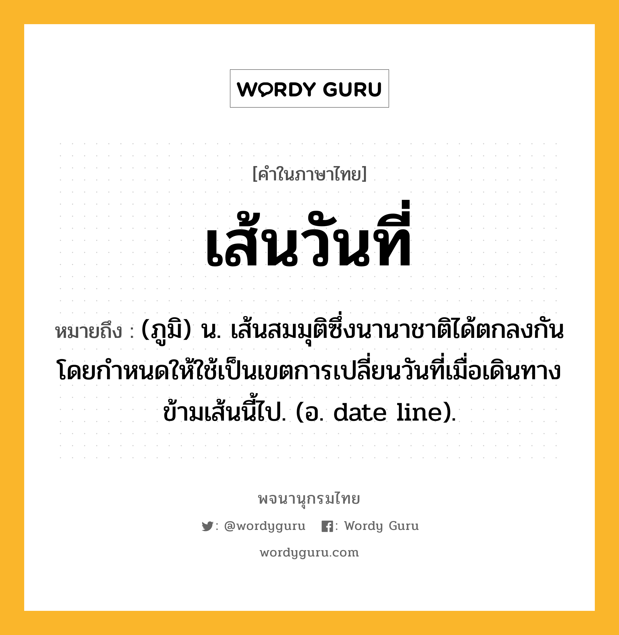 เส้นวันที่ ความหมาย หมายถึงอะไร?, คำในภาษาไทย เส้นวันที่ หมายถึง (ภูมิ) น. เส้นสมมุติซึ่งนานาชาติได้ตกลงกันโดยกําหนดให้ใช้เป็นเขตการเปลี่ยนวันที่เมื่อเดินทางข้ามเส้นนี้ไป. (อ. date line).
