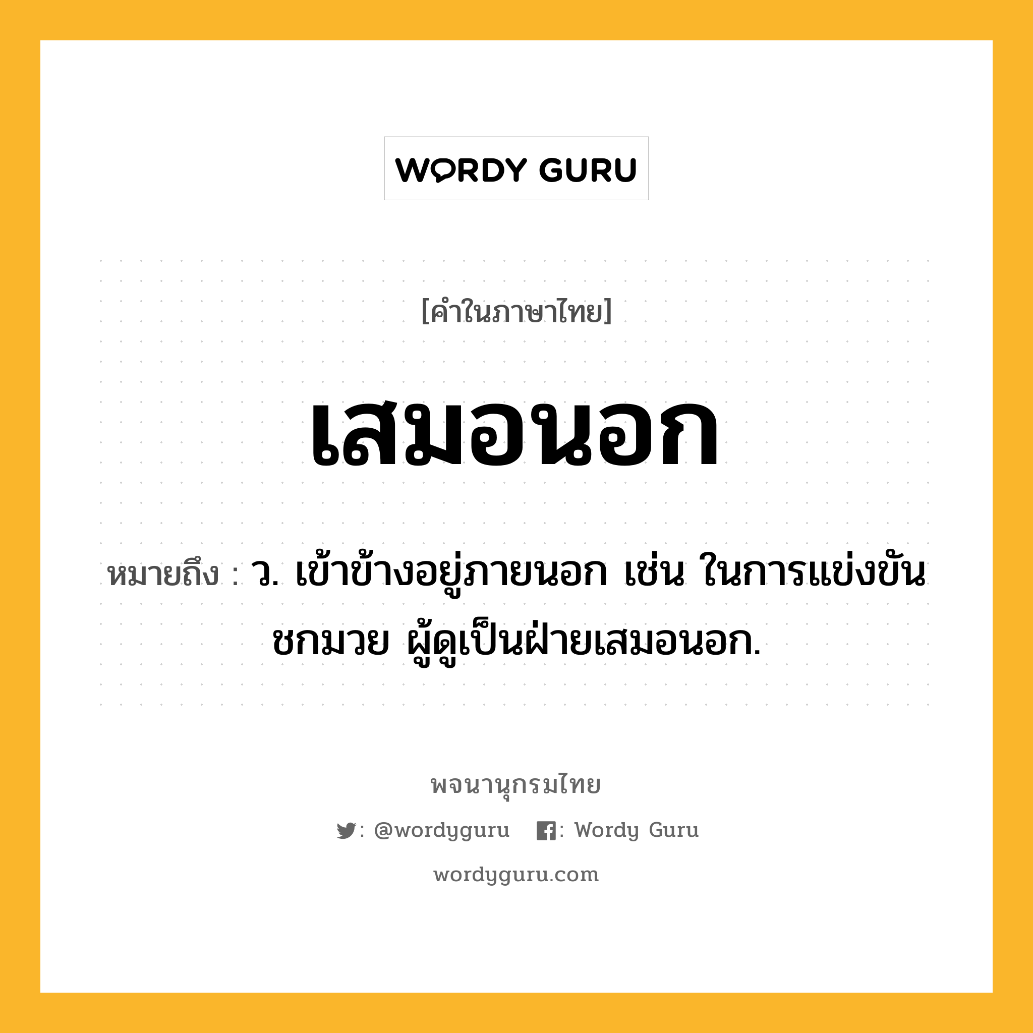 เสมอนอก ความหมาย หมายถึงอะไร?, คำในภาษาไทย เสมอนอก หมายถึง ว. เข้าข้างอยู่ภายนอก เช่น ในการแข่งขันชกมวย ผู้ดูเป็นฝ่ายเสมอนอก.