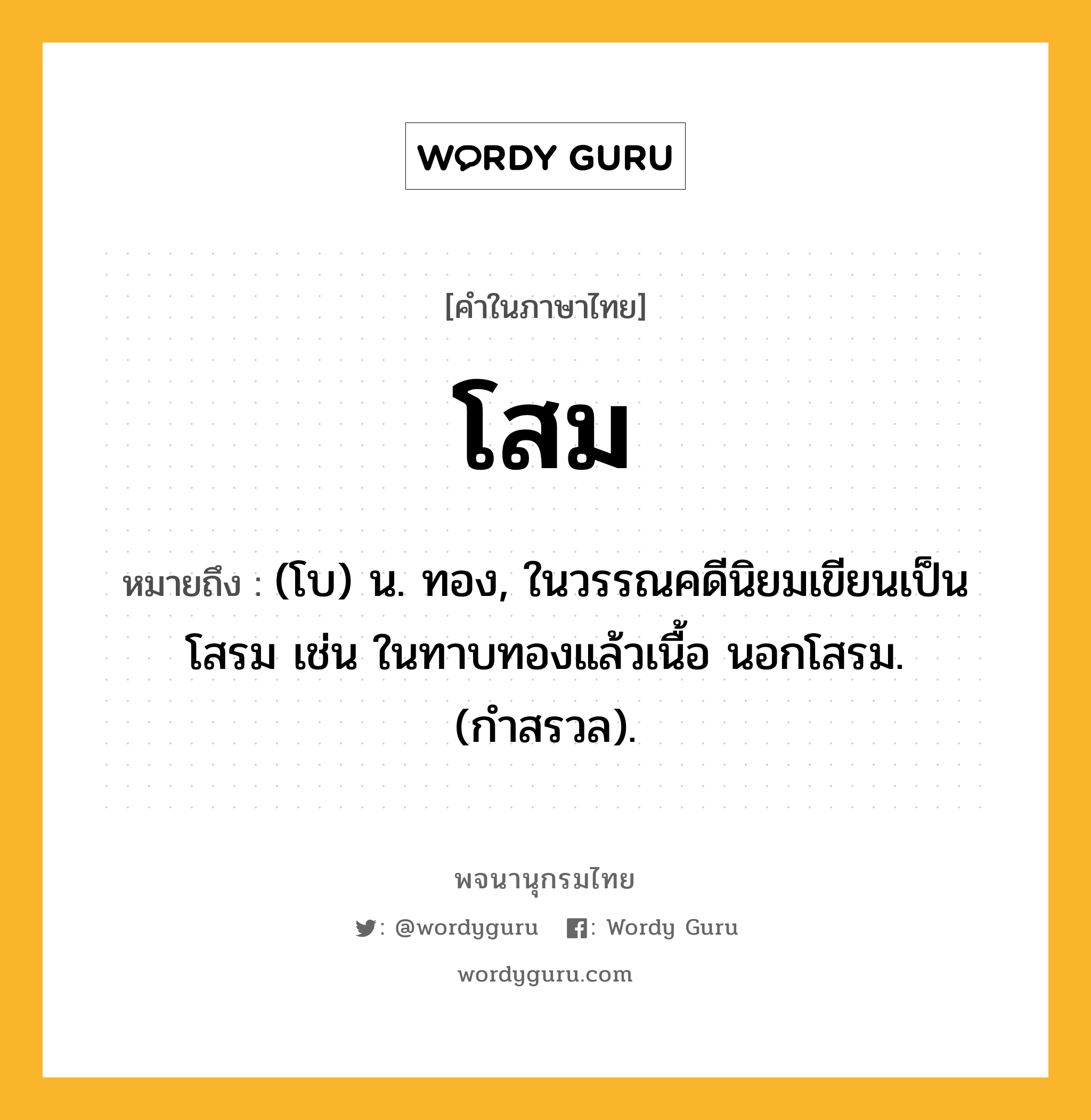 โสม ความหมาย หมายถึงอะไร?, คำในภาษาไทย โสม หมายถึง (โบ) น. ทอง, ในวรรณคดีนิยมเขียนเป็น โสรม เช่น ในทาบทองแล้วเนื้อ นอกโสรม. (กำสรวล).