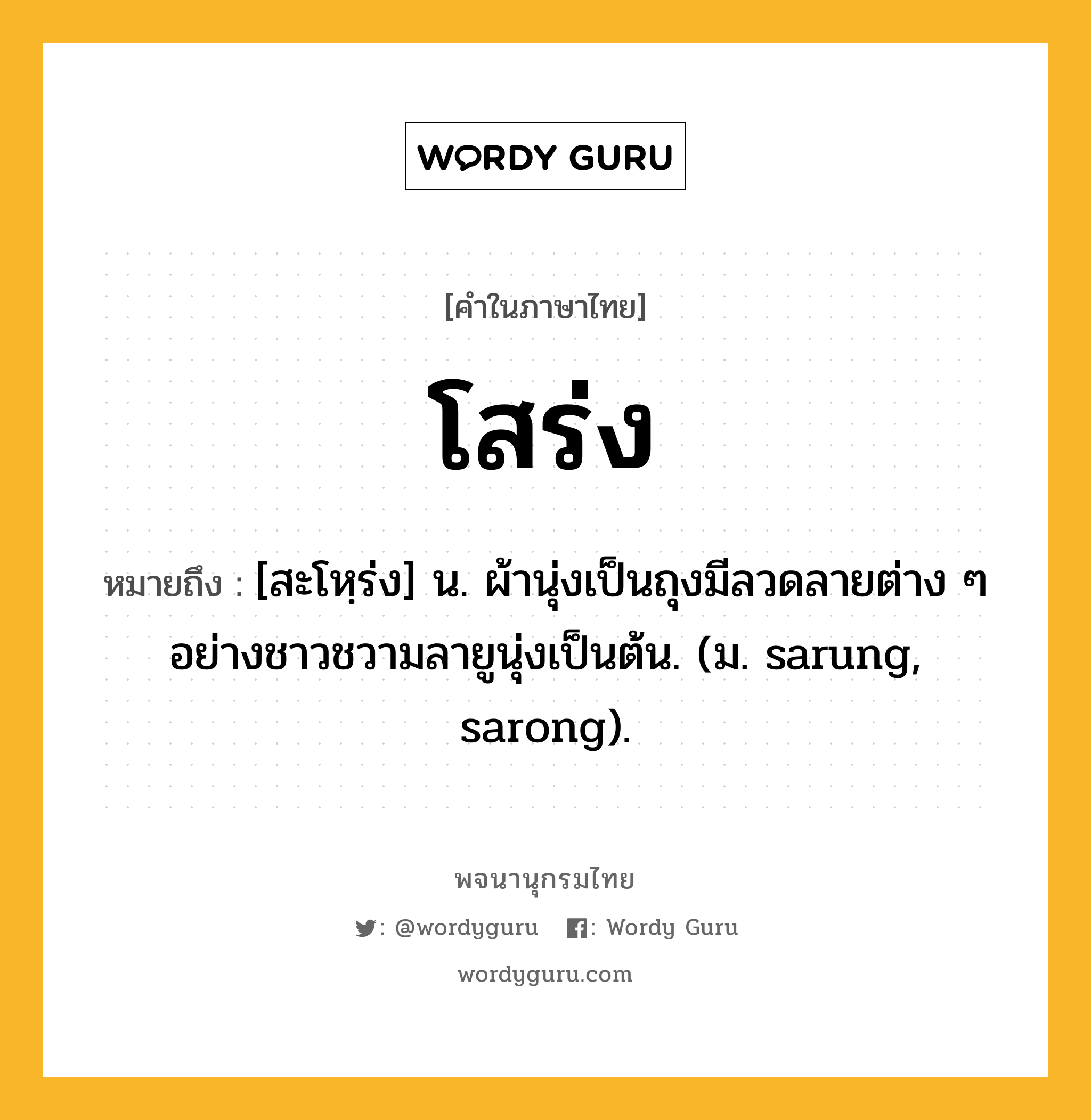 โสร่ง ความหมาย หมายถึงอะไร?, คำในภาษาไทย โสร่ง หมายถึง [สะโหฺร่ง] น. ผ้านุ่งเป็นถุงมีลวดลายต่าง ๆ อย่างชาวชวามลายูนุ่งเป็นต้น. (ม. sarung, sarong).