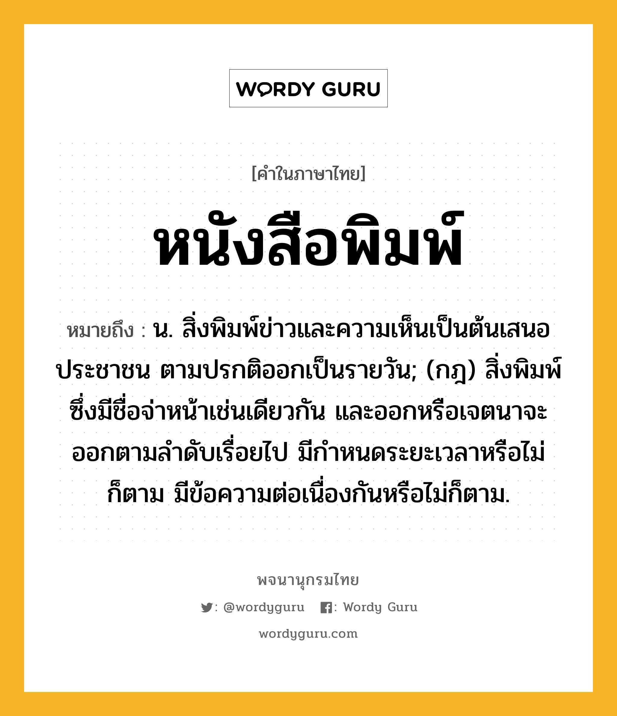 หนังสือพิมพ์ หมายถึงอะไร?, คำในภาษาไทย หนังสือพิมพ์ หมายถึง น. สิ่งพิมพ์ข่าวและความเห็นเป็นต้นเสนอประชาชน ตามปรกติออกเป็นรายวัน; (กฎ) สิ่งพิมพ์ซึ่งมีชื่อจ่าหน้าเช่นเดียวกัน และออกหรือเจตนาจะออกตามลําดับเรื่อยไป มีกําหนดระยะเวลาหรือไม่ก็ตาม มีข้อความต่อเนื่องกันหรือไม่ก็ตาม.