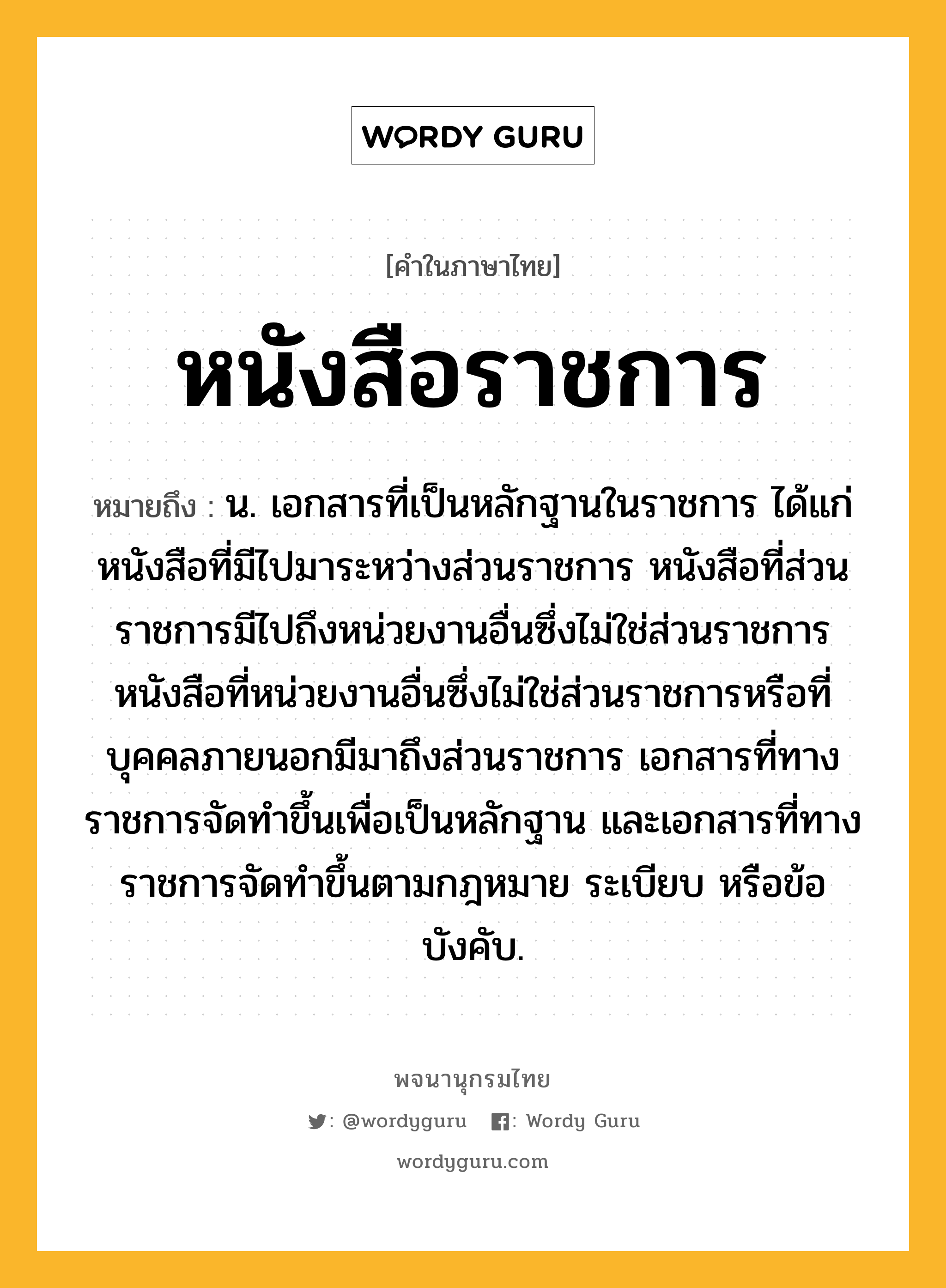หนังสือราชการ ความหมาย หมายถึงอะไร?, คำในภาษาไทย หนังสือราชการ หมายถึง น. เอกสารที่เป็นหลักฐานในราชการ ได้แก่ หนังสือที่มีไปมาระหว่างส่วนราชการ หนังสือที่ส่วนราชการมีไปถึงหน่วยงานอื่นซึ่งไม่ใช่ส่วนราชการ หนังสือที่หน่วยงานอื่นซึ่งไม่ใช่ส่วนราชการหรือที่บุคคลภายนอกมีมาถึงส่วนราชการ เอกสารที่ทางราชการจัดทำขึ้นเพื่อเป็นหลักฐาน และเอกสารที่ทางราชการจัดทำขึ้นตามกฎหมาย ระเบียบ หรือข้อบังคับ.