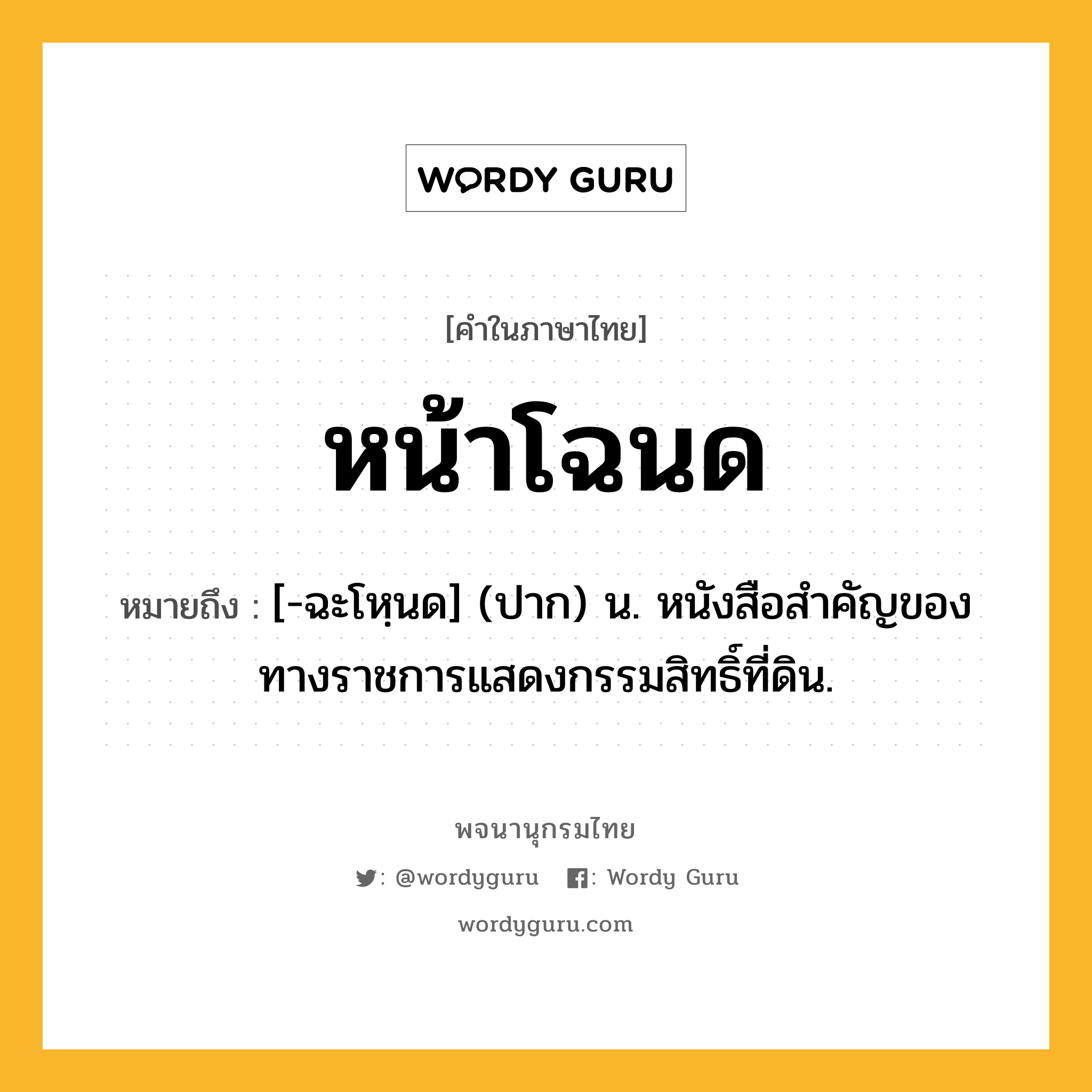 หน้าโฉนด หมายถึงอะไร?, คำในภาษาไทย หน้าโฉนด หมายถึง [-ฉะโหฺนด] (ปาก) น. หนังสือสำคัญของทางราชการแสดงกรรมสิทธิ์ที่ดิน.