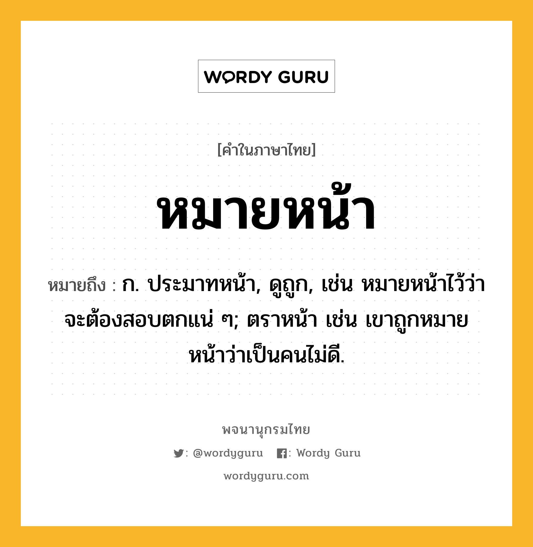 หมายหน้า หมายถึงอะไร?, คำในภาษาไทย หมายหน้า หมายถึง ก. ประมาทหน้า, ดูถูก, เช่น หมายหน้าไว้ว่าจะต้องสอบตกแน่ ๆ; ตราหน้า เช่น เขาถูกหมายหน้าว่าเป็นคนไม่ดี.