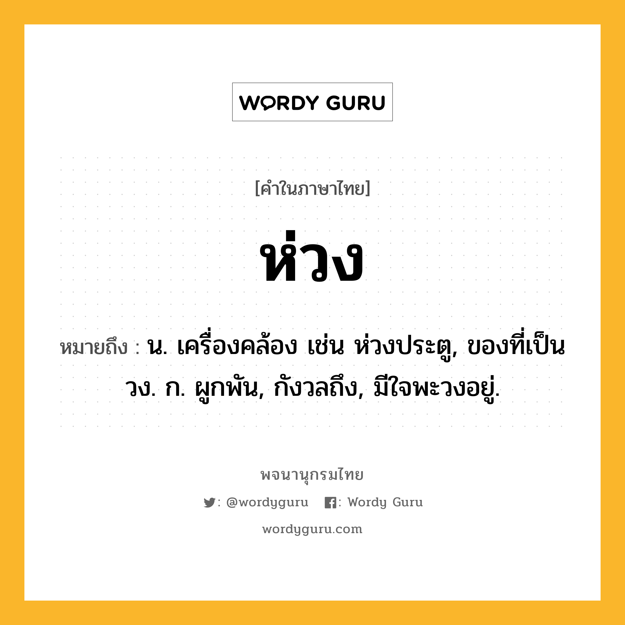 ห่วง หมายถึงอะไร?, คำในภาษาไทย ห่วง หมายถึง น. เครื่องคล้อง เช่น ห่วงประตู, ของที่เป็นวง. ก. ผูกพัน, กังวลถึง, มีใจพะวงอยู่.