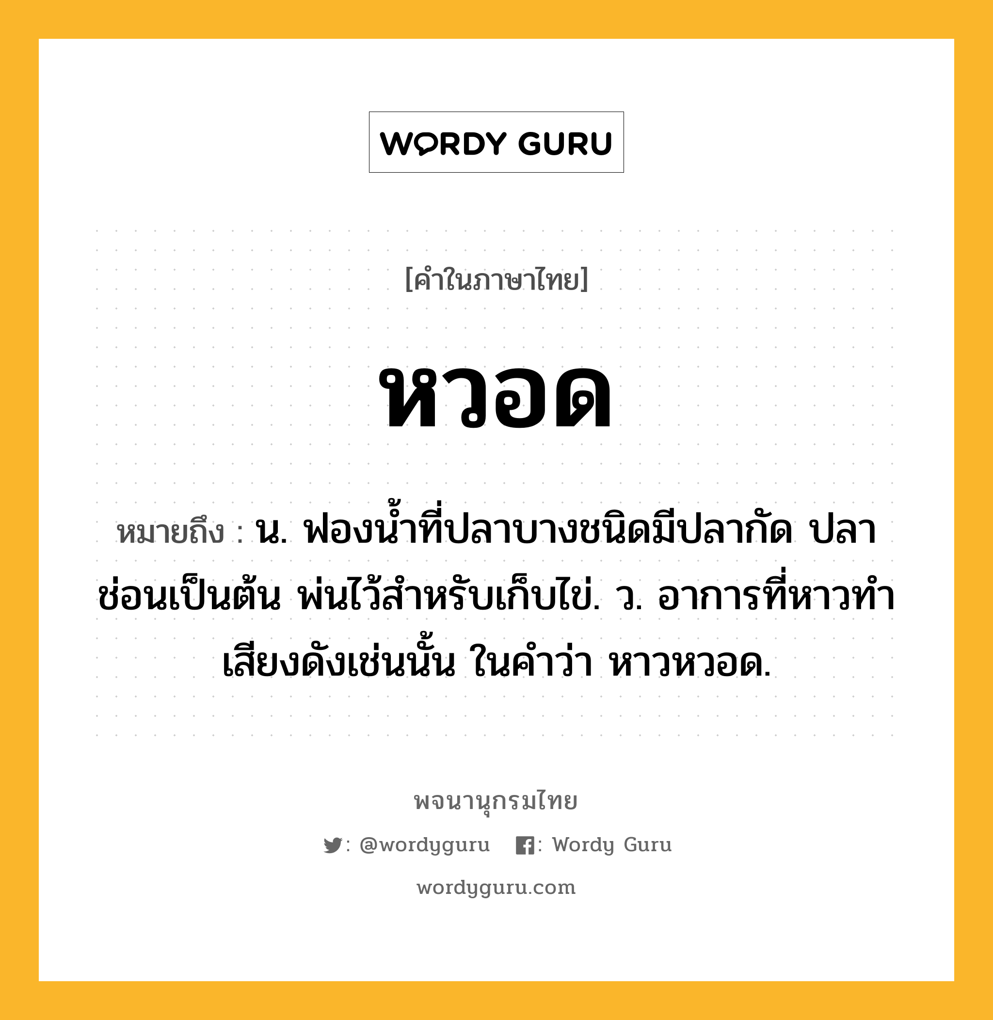 หวอด หมายถึงอะไร?, คำในภาษาไทย หวอด หมายถึง น. ฟองนํ้าที่ปลาบางชนิดมีปลากัด ปลาช่อนเป็นต้น พ่นไว้สําหรับเก็บไข่. ว. อาการที่หาวทำเสียงดังเช่นนั้น ในคำว่า หาวหวอด.