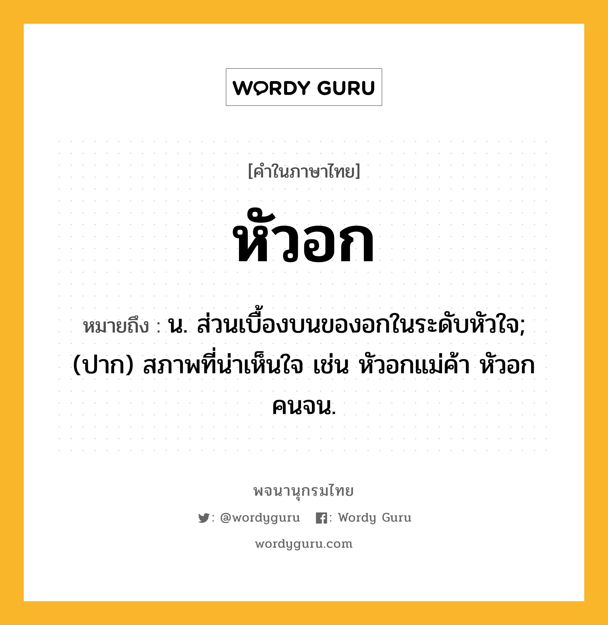 หัวอก ความหมาย หมายถึงอะไร?, คำในภาษาไทย หัวอก หมายถึง น. ส่วนเบื้องบนของอกในระดับหัวใจ; (ปาก) สภาพที่น่าเห็นใจ เช่น หัวอกแม่ค้า หัวอกคนจน.