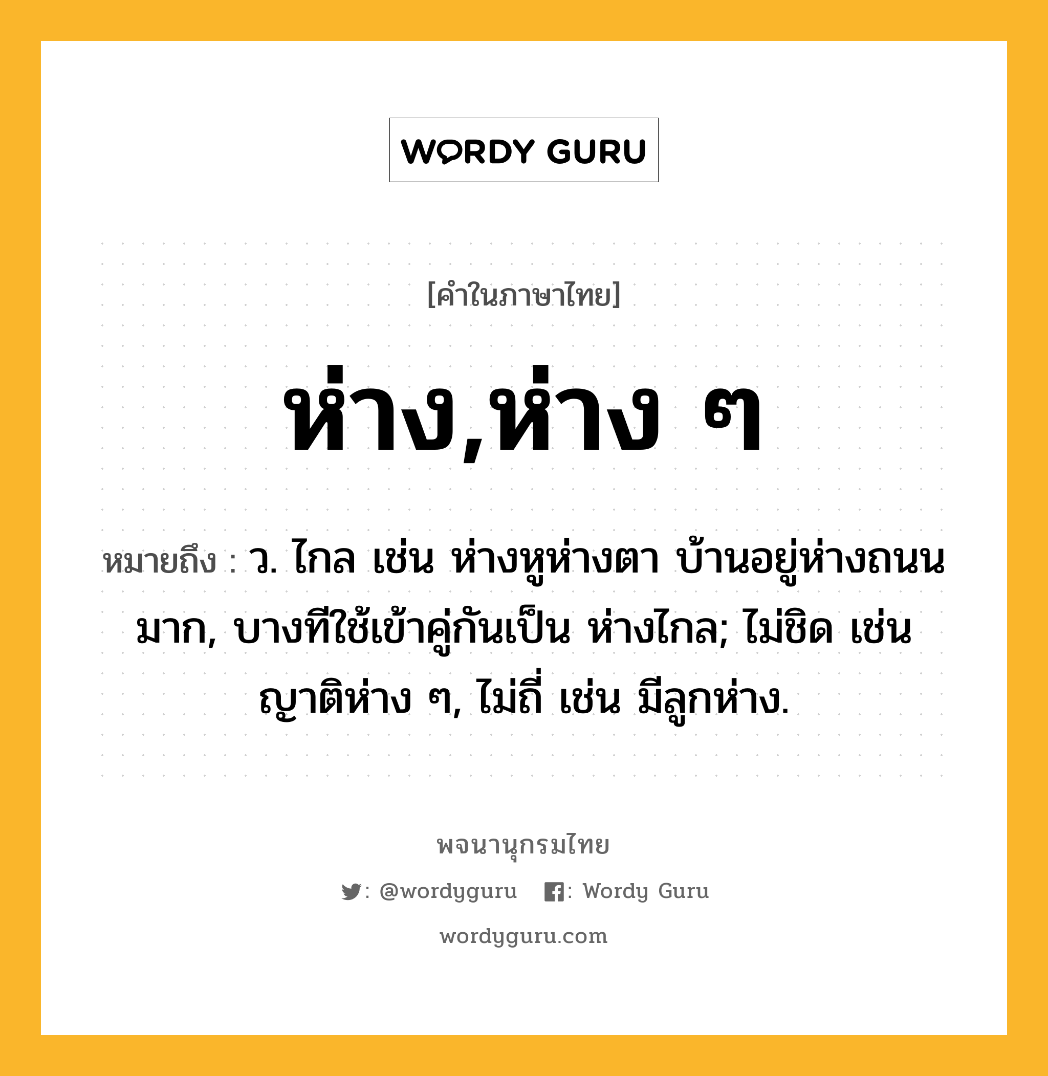 ห่าง,ห่าง ๆ ความหมาย หมายถึงอะไร?, คำในภาษาไทย ห่าง,ห่าง ๆ หมายถึง ว. ไกล เช่น ห่างหูห่างตา บ้านอยู่ห่างถนนมาก, บางทีใช้เข้าคู่กันเป็น ห่างไกล; ไม่ชิด เช่น ญาติห่าง ๆ, ไม่ถี่ เช่น มีลูกห่าง.
