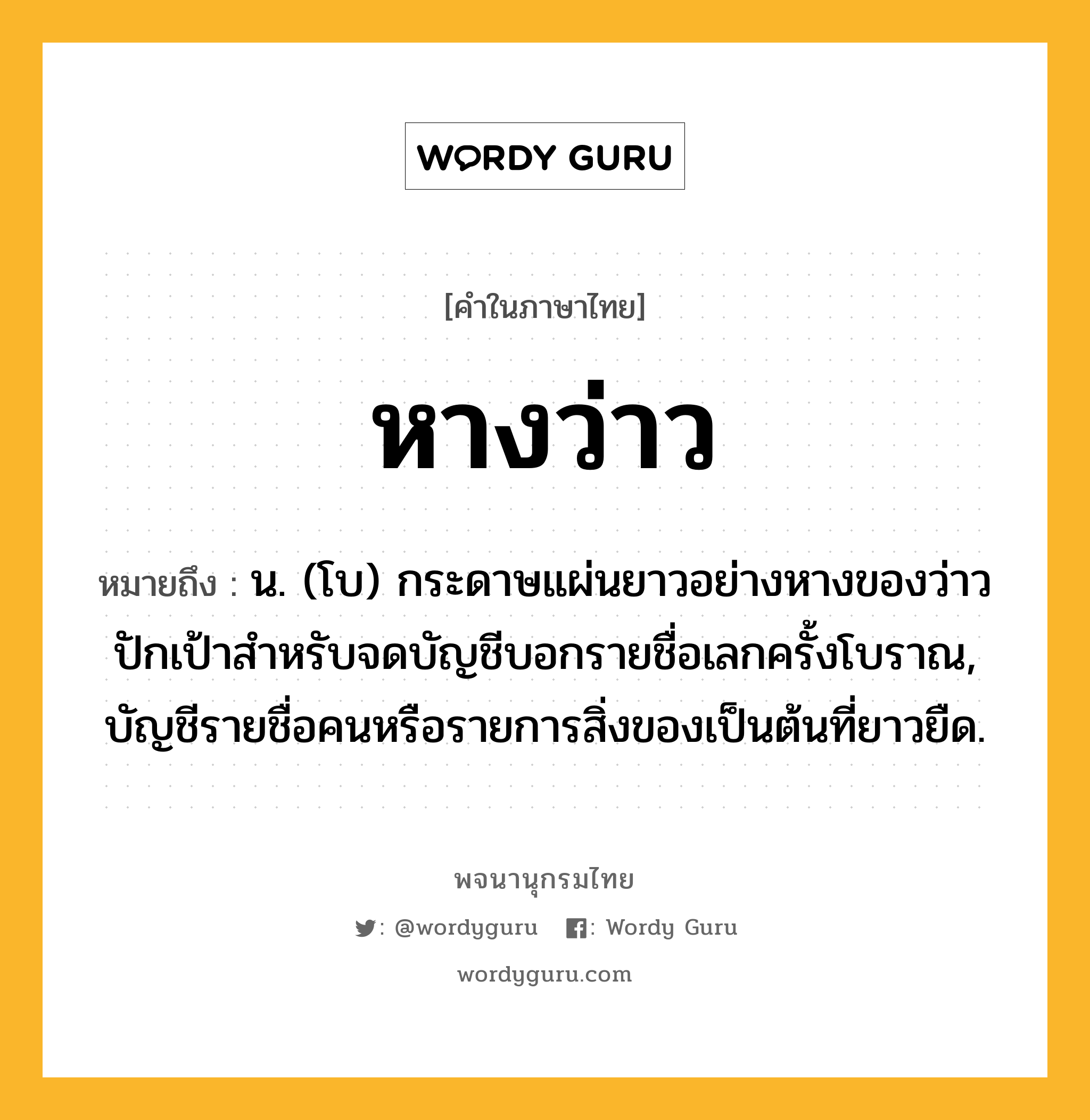 หางว่าว ความหมาย หมายถึงอะไร?, คำในภาษาไทย หางว่าว หมายถึง น. (โบ) กระดาษแผ่นยาวอย่างหางของว่าวปักเป้าสําหรับจดบัญชีบอกรายชื่อเลกครั้งโบราณ, บัญชีรายชื่อคนหรือรายการสิ่งของเป็นต้นที่ยาวยืด.