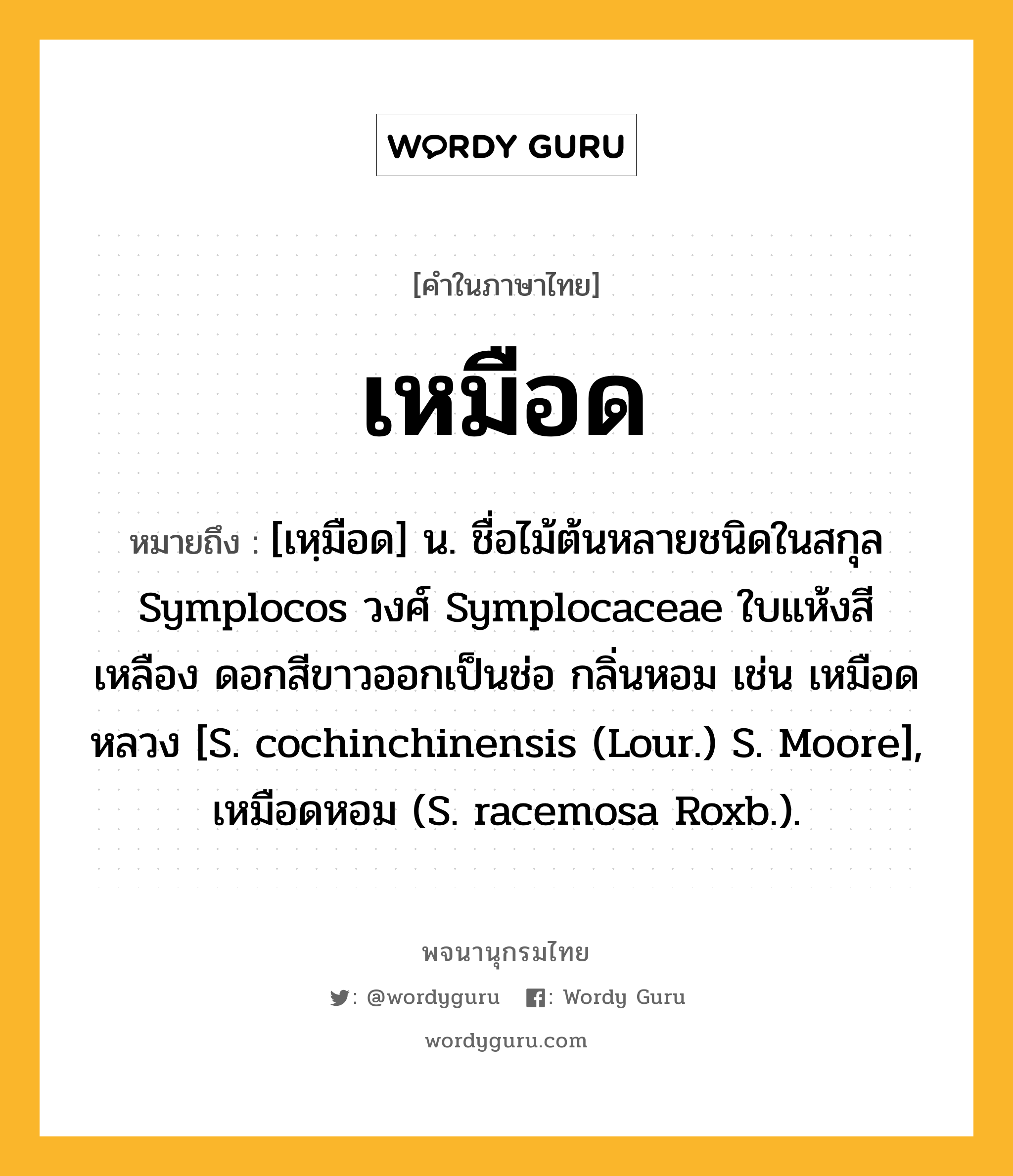เหมือด ความหมาย หมายถึงอะไร?, คำในภาษาไทย เหมือด หมายถึง [เหฺมือด] น. ชื่อไม้ต้นหลายชนิดในสกุล Symplocos วงศ์ Symplocaceae ใบแห้งสีเหลือง ดอกสีขาวออกเป็นช่อ กลิ่นหอม เช่น เหมือดหลวง [S. cochinchinensis (Lour.) S. Moore], เหมือดหอม (S. racemosa Roxb.).