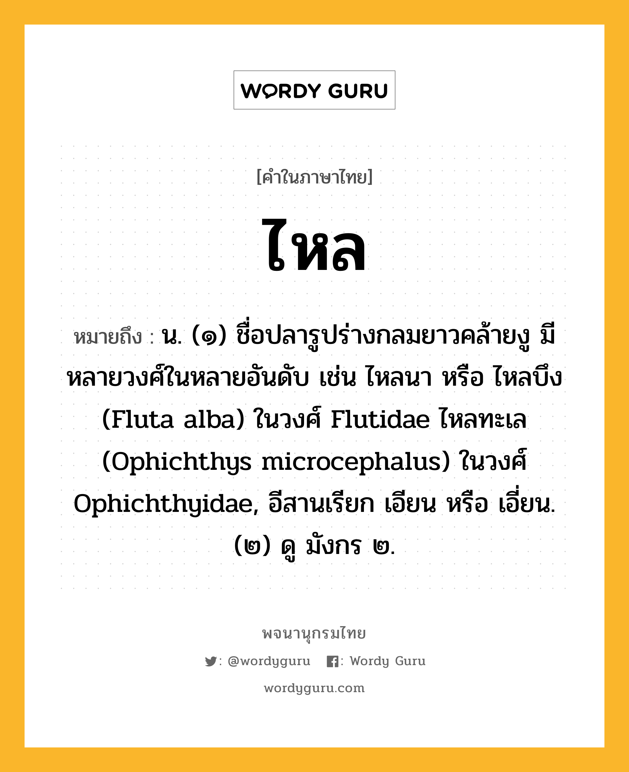 ไหล ความหมาย หมายถึงอะไร?, คำในภาษาไทย ไหล หมายถึง น. (๑) ชื่อปลารูปร่างกลมยาวคล้ายงู มีหลายวงศ์ในหลายอันดับ เช่น ไหลนา หรือ ไหลบึง (Fluta alba) ในวงศ์ Flutidae ไหลทะเล (Ophichthys microcephalus) ในวงศ์ Ophichthyidae, อีสานเรียก เอียน หรือ เอี่ยน. (๒) ดู มังกร ๒.