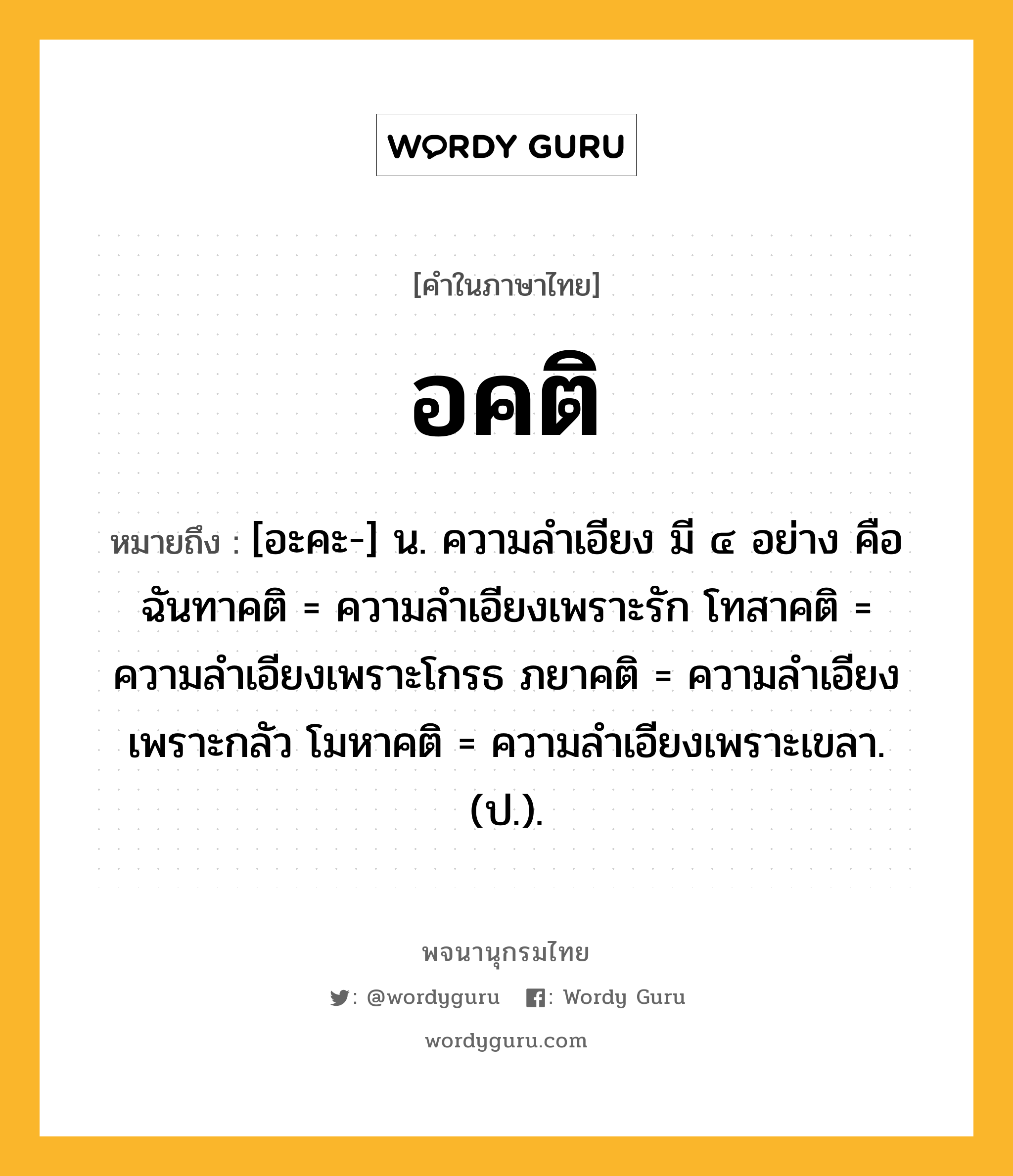 อคติ ความหมาย หมายถึงอะไร?, คำในภาษาไทย อคติ หมายถึง [อะคะ-] น. ความลําเอียง มี ๔ อย่าง คือ ฉันทาคติ = ความลําเอียงเพราะรัก โทสาคติ = ความลําเอียงเพราะโกรธ ภยาคติ = ความลําเอียงเพราะกลัว โมหาคติ = ความลําเอียงเพราะเขลา. (ป.).