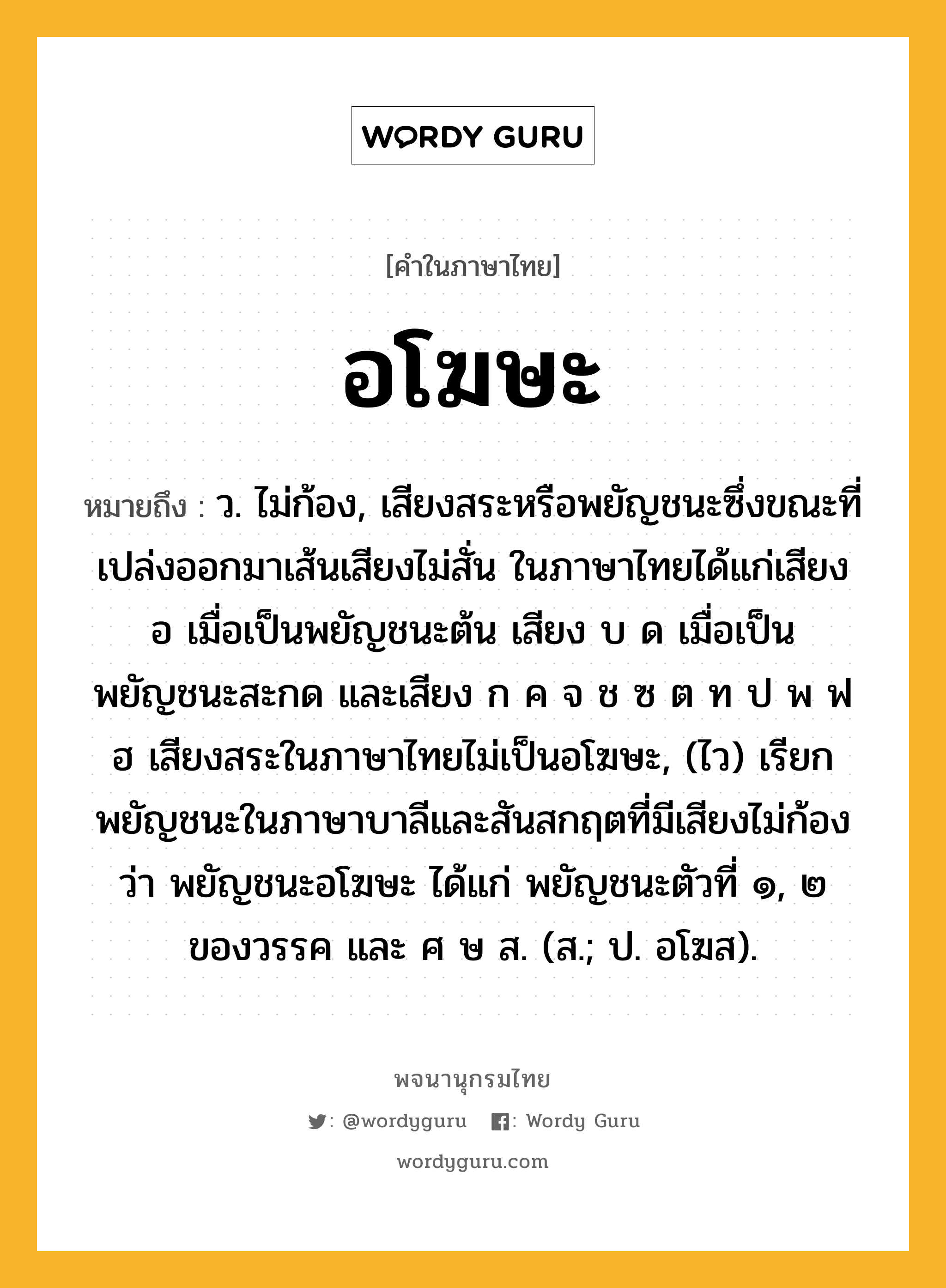 อโฆษะ ความหมาย หมายถึงอะไร?, คำในภาษาไทย อโฆษะ หมายถึง ว. ไม่ก้อง, เสียงสระหรือพยัญชนะซึ่งขณะที่เปล่งออกมาเส้นเสียงไม่สั่น ในภาษาไทยได้แก่เสียง อ เมื่อเป็นพยัญชนะต้น เสียง บ ด เมื่อเป็นพยัญชนะสะกด และเสียง ก ค จ ช ซ ต ท ป พ ฟ ฮ เสียงสระในภาษาไทยไม่เป็นอโฆษะ, (ไว) เรียกพยัญชนะในภาษาบาลีและสันสกฤตที่มีเสียงไม่ก้องว่า พยัญชนะอโฆษะ ได้แก่ พยัญชนะตัวที่ ๑, ๒ ของวรรค และ ศ ษ ส. (ส.; ป. อโฆส).
