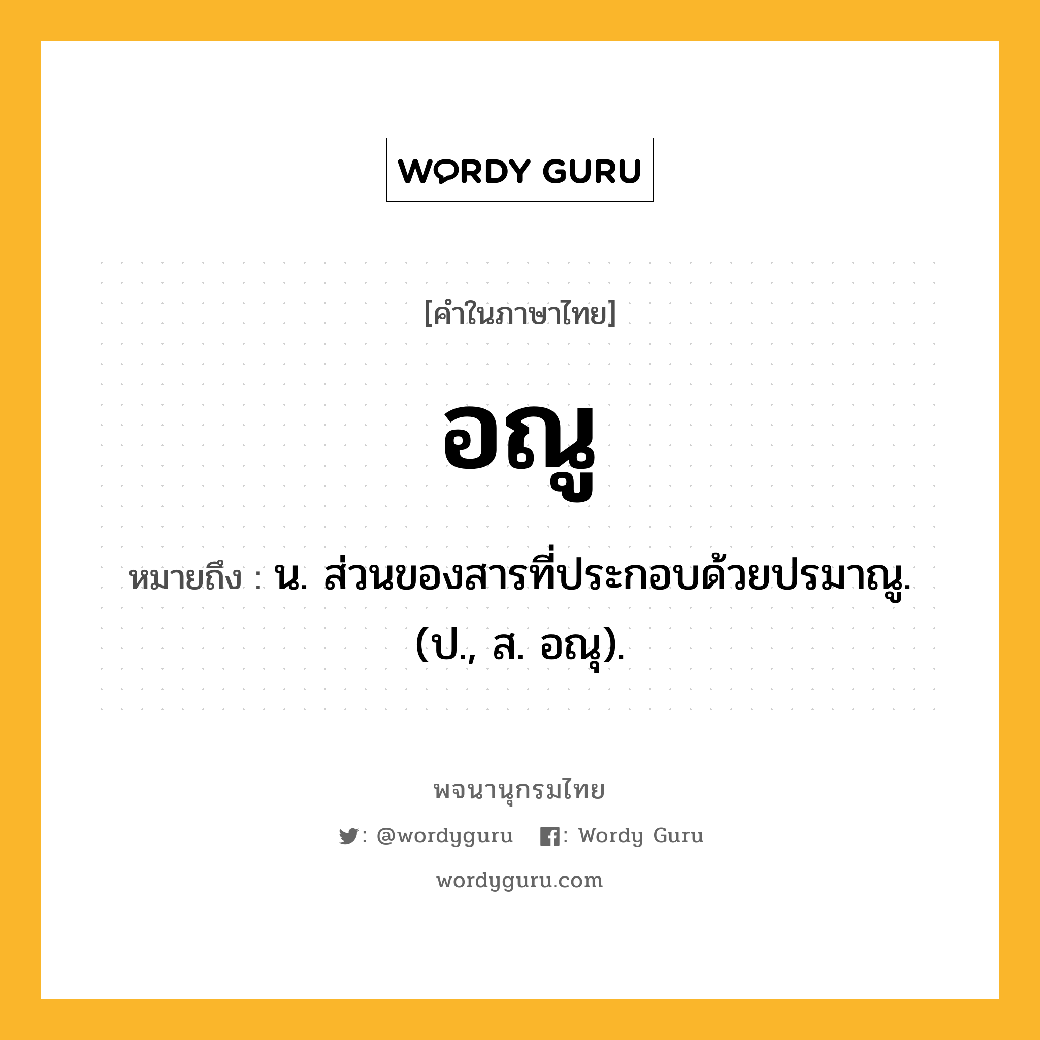อณู หมายถึงอะไร?, คำในภาษาไทย อณู หมายถึง น. ส่วนของสารที่ประกอบด้วยปรมาณู. (ป., ส. อณุ).
