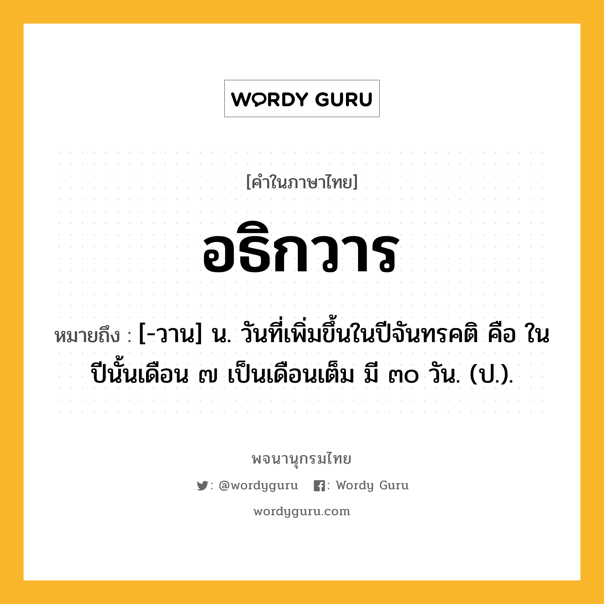 อธิกวาร ความหมาย หมายถึงอะไร?, คำในภาษาไทย อธิกวาร หมายถึง [-วาน] น. วันที่เพิ่มขึ้นในปีจันทรคติ คือ ในปีนั้นเดือน ๗ เป็นเดือนเต็ม มี ๓๐ วัน. (ป.).