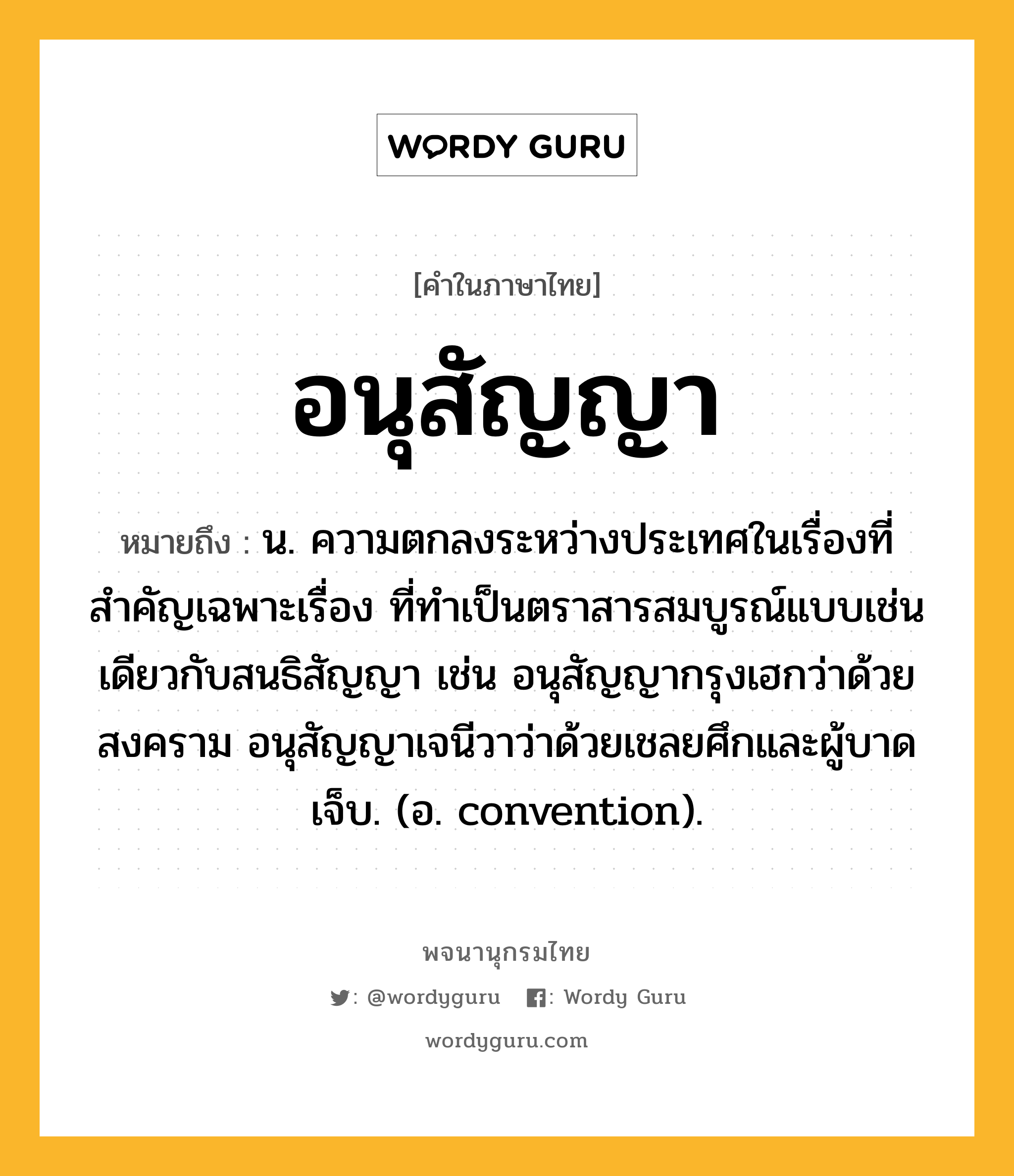 อนุสัญญา หมายถึงอะไร?, คำในภาษาไทย อนุสัญญา หมายถึง น. ความตกลงระหว่างประเทศในเรื่องที่สําคัญเฉพาะเรื่อง ที่ทําเป็นตราสารสมบูรณ์แบบเช่นเดียวกับสนธิสัญญา เช่น อนุสัญญากรุงเฮกว่าด้วยสงคราม อนุสัญญาเจนีวาว่าด้วยเชลยศึกและผู้บาดเจ็บ. (อ. convention).