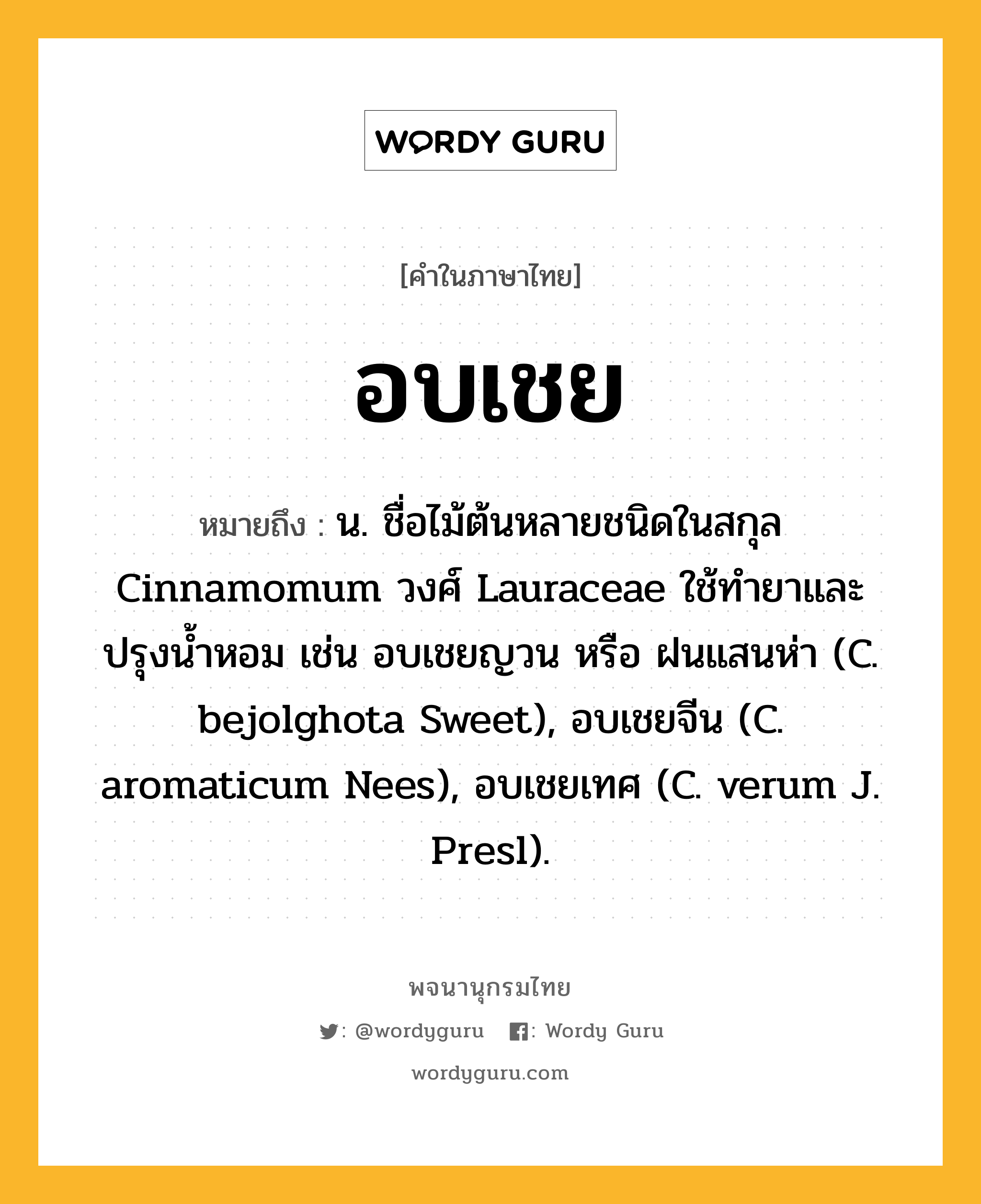 อบเชย ความหมาย หมายถึงอะไร?, คำในภาษาไทย อบเชย หมายถึง น. ชื่อไม้ต้นหลายชนิดในสกุล Cinnamomum วงศ์ Lauraceae ใช้ทํายาและปรุงนํ้าหอม เช่น อบเชยญวน หรือ ฝนแสนห่า (C. bejolghota Sweet), อบเชยจีน (C. aromaticum Nees), อบเชยเทศ (C. verum J. Presl).